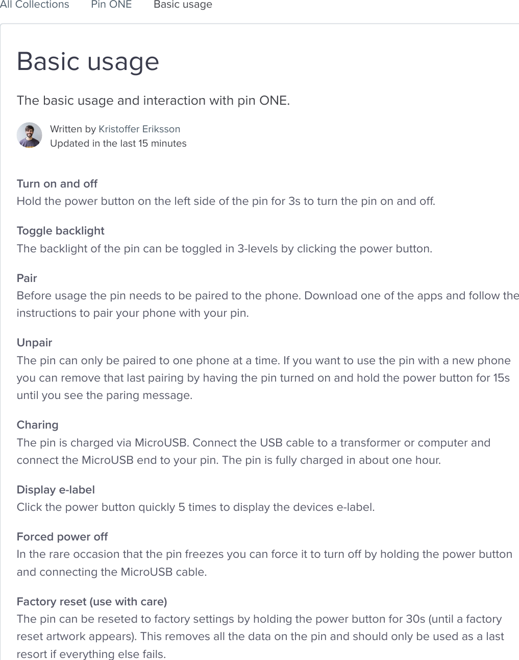 Basic usageThe basic usage and interaction with pin ONE.Written by Kristoffer Eriksson Updated in the last 15 minutesTurn on and off Hold the power button on the left side of the pin for 3s to turn the pin on and off.Toggle backlight The backlight of the pin can be toggled in 3-levels by clicking the power button.Pair Before usage the pin needs to be paired to the phone. Download one of the apps and follow theinstructions to pair your phone with your pin.Unpair The pin can only be paired to one phone at a time. If you want to use the pin with a new phoneyou can remove that last pairing by having the pin turned on and hold the power button for 15suntil you see the paring message.Charing The pin is charged via MicroUSB. Connect the USB cable to a transformer or computer andconnect the MicroUSB end to your pin. The pin is fully charged in about one hour.Display e-label Click the power button quickly 5 times to display the devices e-label.Forced power off In the rare occasion that the pin freezes you can force it to turn off by holding the power buttonand connecting the MicroUSB cable.Factory reset (use with care) The pin can be reseted to factory settings by holding the power button for 30s (until a factoryreset artwork appears). This removes all the data on the pin and should only be used as a lastresort if everything else fails.Go to Pins CollectiveSearch for answers...Pins Collective Help Center   All Collections Pin ONE Basic usage