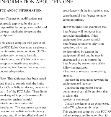 INFORMATION ABOUT PIN ONEFCC AND IC INFORMATION:Any Changes or modiﬁcations notexpressly approved by the partyresponsible for compliance could voidthe user’s authority to operate theequipment.This device complies with part 15 ofthe FCC Rules. Operation is subject tothe following two conditions: (1) Thisdevice may not cause harmfulinterference, and (2) this device mustaccept any interference received,including interference that may causeundesired operation.Note: This equipment has been testedand found to comply with the limitsfor a Class B digital device, pursuant topart 15 of the FCC Rules. These limitsare designed to provide reasonableprotection against harmfulinterference in a residentialinstallation. This equipment generates,uses and can radiate radio frequencyenergy and, if not installed and used inaccordance with the instructions, maycause harmful interference to radiocommunications.However, there is no guarantee thatinterference will not occur in aparticular installation. If thisequipment does cause harmfulinterference to radio or televisionreception, which canbe determined by turning theequipment oﬀand on, the user isencouraged to try to correct theinterference by one or more of thefollowing measures:- Reorient or relocate the receivingantenna.- Increase the separation between theequipment and receiver.- Connect the equipment into anoutlet on a circuit diﬀerent from thatto which thereceiver is connected.- Consult the dealer or an experiencedradio/TV technician for help.This equipment complies with FCC RFradiation exposure limits set forth for