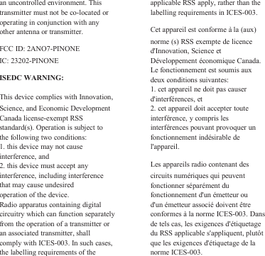 an uncontrolled environment. Thistransmitter must not be co-located oroperating in conjunction with anyother antenna or transmitter.FCC ID: 2ANO7-PINONEIC: 23202-PINONEISEDC WARNING:This device complies with Innovation,Science, and Economic DevelopmentCanada license-exempt RSSstandard(s). Operation is subject tothe following two conditions:1. this device may not causeinterference, and2. this device must accept anyinterference, including interferencethat may cause undesiredoperation of the device.Radio apparatus containing digitalcircuitry which can function separatelyfrom the operation of a transmitter oran associated transmitter, shallcomply with ICES-003. In such cases,the labelling requirements of theapplicable RSS apply, rather than thelabelling requirements in ICES-003.Cet appareil est conforme à la (aux)norme (s) RSS exempte de licenced&apos;Innovation, Science etDéveloppement économique Canada.Le fonctionnement est soumis auxdeux conditions suivantes:1. cet appareil ne doit pas causerd&apos;interférences, et2. cet appareil doit accepter touteinterférence, y compris lesinterférences pouvant provoquer unfonctionnement indésirable del&apos;appareil.Les appareils radio contenant descircuits numériques qui peuventfonctionner séparément dufonctionnement d&apos;un émetteur oud&apos;un émetteur associé doivent êtreconformes à la norme ICES-003. Dansde tels cas, les exigences d&apos;étiquetagedu RSS applicable s&apos;appliquent, plutôtque les exigences d&apos;étiquetage de lanorme ICES-003.
