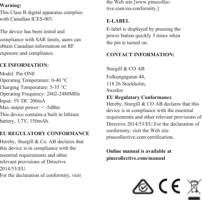 Warning:This Class B digital apparatus complieswith Canadian ICES-003.The device has been tested andcompliance with SAR limits, users canobtain Canadian information on RFexposure and compliance.CE INFORMATION:Model: Pin ONEOperating Temperature: 0-40 °CCharging Temperature: 5-35 °COperating Frequency: 2402-2480MHzInput: 5V DC 200mAMax output power: &lt; -5dBmThis device contains a built in lithiumbattery, 3,7V, 150mAh.EU REGULATORY CONFORMANCEHereby, Sturgill &amp; Co. AB declares thatthis device is in compliance with theessential requirements and otherrelevant provisions of Directive2014/53/EU.For the declaration of conformity, visitthe Web site [www.pinscollec-tive.com/eu-conformity.]E-LABELE-label is displayed by pressing thepower button quickly 5 times whenthe pin is turned on.CONTACT INFORMATION:Sturgill &amp; CO ABFolkungagatan 44,118 26 Stockholm,SwedenEU Regulatory ConformanceHereby, Sturgill &amp; CO AB declares that thisdevice is in compliance with the essentialrequirements and other relevant provisions ofDirective 2014/53/EU.For the declaration ofconformity, visit the Web sitepinscollective.com/certification.Online manual is available atpinscollective.com/manual