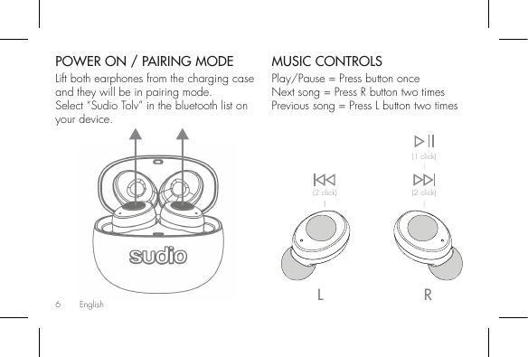 6POWER ON / PAIRING MODELift both earphones from the charging case and they will be in pairing mode.Select “Sudio Tolv” in the bluetooth list on your device.MUSIC CONTROLSPlay/Pause = Press button onceNext song = Press R button two timesPrevious song = Press L button two timesRL(1 click)(2 click)(2 click)English