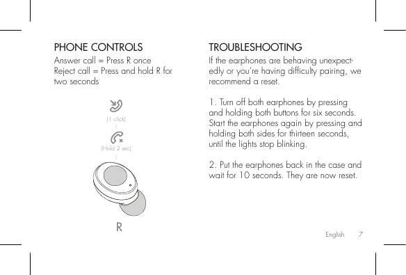 7PHONE CONTROLSAnswer call = Press R onceReject call = Press and hold R for two secondsTROUBLESHOOTINGIf the earphones are behaving unexpect-edly or you’re having difculty pairing, we recommend a reset.1. Turn off both earphones by pressing and holding both buttons for six seconds.Start the earphones again by pressing and holding both sides for thirteen seconds, until the lights stop blinking.2. Put the earphones back in the case and wait for 10 seconds. They are now reset.R(1 click)(Hold 2 sec)English