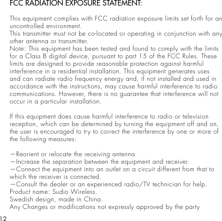 12FCC RADIATION EXPOSURE STATEMENT:This equipment complies with FCC radiation exposure limits set forth for an uncontrolled environment.This transmitter must not be co-located or operating in conjunction with any other antenna or transmitter.Note: This equipment has been tested and found to comply with the limits for a Class B digital device, pursuant to part 15 of the FCC Rules. These limits are designed to provide reasonable protection against harmful interference in a residential installation. This equipment generates uses and can radiate radio frequency energy and, if not installed and used in accordance with the instructions, may cause harmful interference to radio communications. However, there is no guarantee that interference will not occur in a particular installation.If this equipment does cause harmful interference to radio or television reception, which can be determined by turning the equipment off and on, the user is encouraged to try to correct the interference by one or more of the following measures:—Reorient or relocate the receiving antenna.—Increase the separation between the equipment and receiver.—Connect the equipment into an outlet on a circuit different from that to which the receiver is connected.—Consult the dealer or an experienced radio/TV technician for help.Product name: Sudio Wireless. Swedish design, made in China.Any Changes or modifications not expressly approved by the party 
