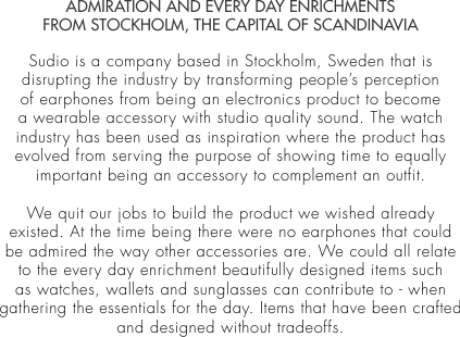 ADMIRATION AND EVERY DAY ENRICHMENTSFROM STOCKHOLM, THE CAPITAL OF SCANDINAVIASudio is a company based in Stockholm, Sweden that is disrupting the industry by transforming people’s perception of earphones from being an electronics product to become a wearable accessory with studio quality sound. The watch industry has been used as inspiration where the product has evolved from serving the purpose of showing time to equally important being an accessory to complement an outfit. We quit our jobs to build the product we wished already existed. At the time being there were no earphones that could be admired the way other accessories are. We could all relate to the every day enrichment beautifully designed items such as watches, wallets and sunglasses can contribute to - when gathering the essentials for the day. Items that have been crafted and designed without tradeoffs. 