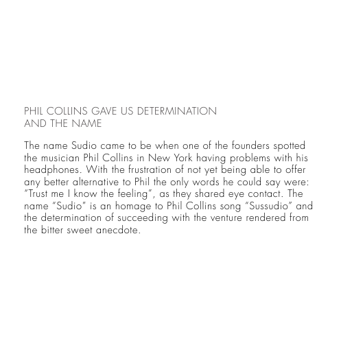 PHIL COLLINS GAVE US DETERMINATIONAND THE NAMEThe name Sudio came to be when one of the founders spotted the musician Phil Collins in New York having problems with his headphones. With the frustration of not yet being able to offer any better alternative to Phil the only words he could say were: “Trust me I know the feeling”, as they shared eye contact. The name “Sudio” is an homage to Phil Collins song “Sussudio” and the determination of succeeding with the venture rendered from the bitter sweet anecdote.  