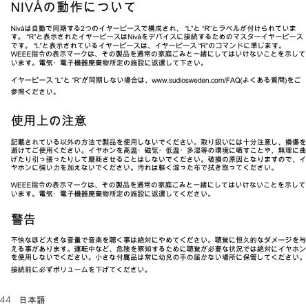 44 日本語NIVÅの動作についてNivåは自動で同期する2つのイヤーピースで構成され、“L”と“R”とラベルが付けられています。“R”と表示されたイヤーピースはNivåをデバイスに接続するためのマスターイヤーピースです。“L”と表示されているイヤーピースは、イヤーピース“R”のコマンドに準じます。WEEE指令の表示マークは、その製品を通常の家庭ごみと一緒にしてはいけないことを示しています。電気・電子機器廃棄物所定の施設に返還して下さい。イヤーピース“L”と“R”が同期しない場合は、www.sudiosweden.com/FAQ(よくある質問)をご参照ください。使用上の注意記載されている以外の方法で製品を使用しないでください。取り扱いには十分注意し、損傷を避けてご使用ください。イヤホンを高温・磁気・低温・多湿等の環境に晒すことや、無理に曲げたり引っ張ったりして磨耗させることはしないでください。破損の原因となりますので、イヤホンに強い力を加えないでください。汚れは軽く湿った布で拭き取ってください。WEEE指令の表示マークは、その製品を通常の家庭ごみと一緒にしてはいけないことを示しています。電気・電子機器廃棄物所定の施設に返還してください。警告不快なほど大きな音量で音楽を聴く事は絶対にやめてください。聴覚に恒久的なダメージを与える事があります。運転中など、危険を察知するために聴覚が必要な状況では絶対にイヤホンを使用しないでください。小さな付属品は常に幼児の手の届かない場所に保管してください。接続前に必ずボリュームを下げてください。