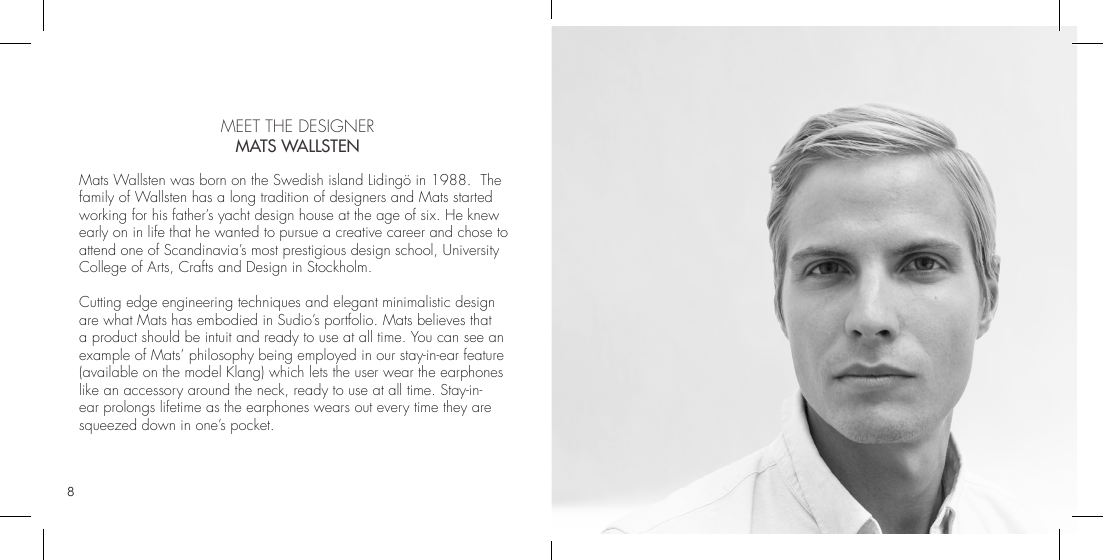 8 9  MEET THE DESIGNER MATS WALLSTENMats Wallsten was born on the Swedish island Lidingö in 1988.  The family of Wallsten has a long tradition of designers and Mats started working for his father’s yacht design house at the age of six. He knew early on in life that he wanted to pursue a creative career and chose to attend one of Scandinavia’s most prestigious design school, University College of Arts, Crafts and Design in Stockholm. Cutting edge engineering techniques and elegant minimalistic design are what Mats has embodied in Sudio’s portfolio. Mats believes that a product should be intuit and ready to use at all time. You can see an example of Mats’ philosophy being employed in our stay-in-ear feature (available on the model Klang) which lets the user wear the earphones like an accessory around the neck, ready to use at all time. Stay-in-ear prolongs lifetime as the earphones wears out every time they are squeezed down in one’s pocket. 