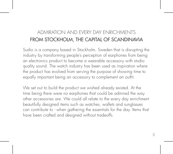 3  ADMIRATION AND EVERY DAY ENRICHMENTSFROM STOCKHOLM, THE CAPITAL OF SCANDINAVIASudio is a company based in Stockholm, Sweden that is disrupting the industry by transforming people’s perception of earphones from being an electronics product to become a wearable accessory with studio quality sound. The watch industry has been used as inspiration where the product has evolved from serving the purpose of showing time to equally important being an accessory to complement an outt. We set out to build the product we wished already existed. At the time being there were no earphones that could be admired the way other accessories are. We could all relate to the every day enrichment beautifully designed items such as watches, wallets and sunglasses can contribute to - when gathering the essentials for the day. Items that have been crafted and designed without tradeoffs.  