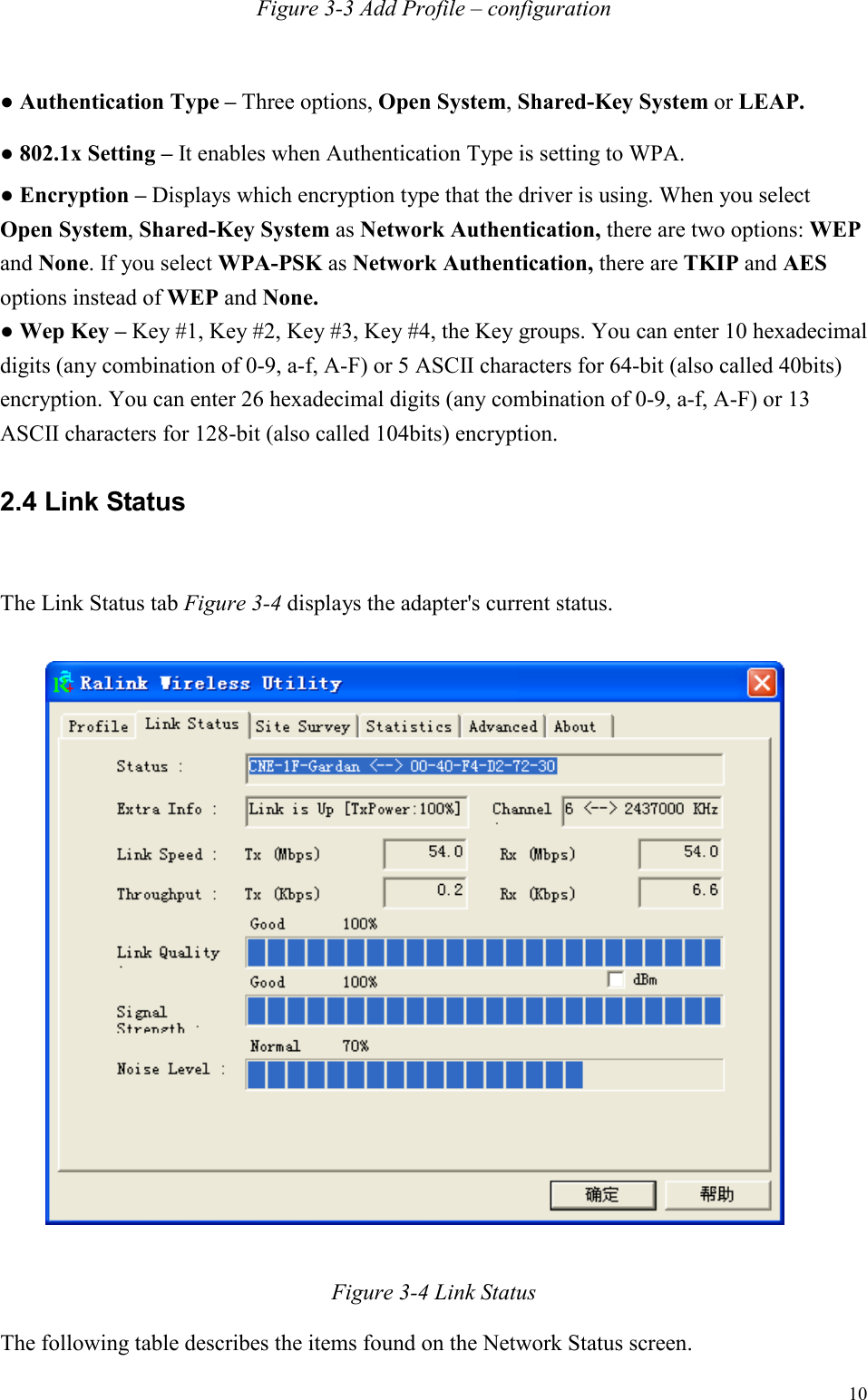   10 Figure 3-3 Add Profile – configuration  ● Authentication Type – Three options, Open System, Shared-Key System or LEAP. ● 802.1x Setting – It enables when Authentication Type is setting to WPA. ● Encryption – Displays which encryption type that the driver is using. When you select Open System, Shared-Key System as Network Authentication, there are two options: WEP and None. If you select WPA-PSK as Network Authentication, there are TKIP and AES options instead of WEP and None. ● Wep Key – Key #1, Key #2, Key #3, Key #4, the Key groups. You can enter 10 hexadecimal digits (any combination of 0-9, a-f, A-F) or 5 ASCII characters for 64-bit (also called 40bits) encryption. You can enter 26 hexadecimal digits (any combination of 0-9, a-f, A-F) or 13 ASCII characters for 128-bit (also called 104bits) encryption. 2.4 Link Status  The Link Status tab Figure 3-4 displays the adapter&apos;s current status.    Figure 3-4 Link Status The following table describes the items found on the Network Status screen. 