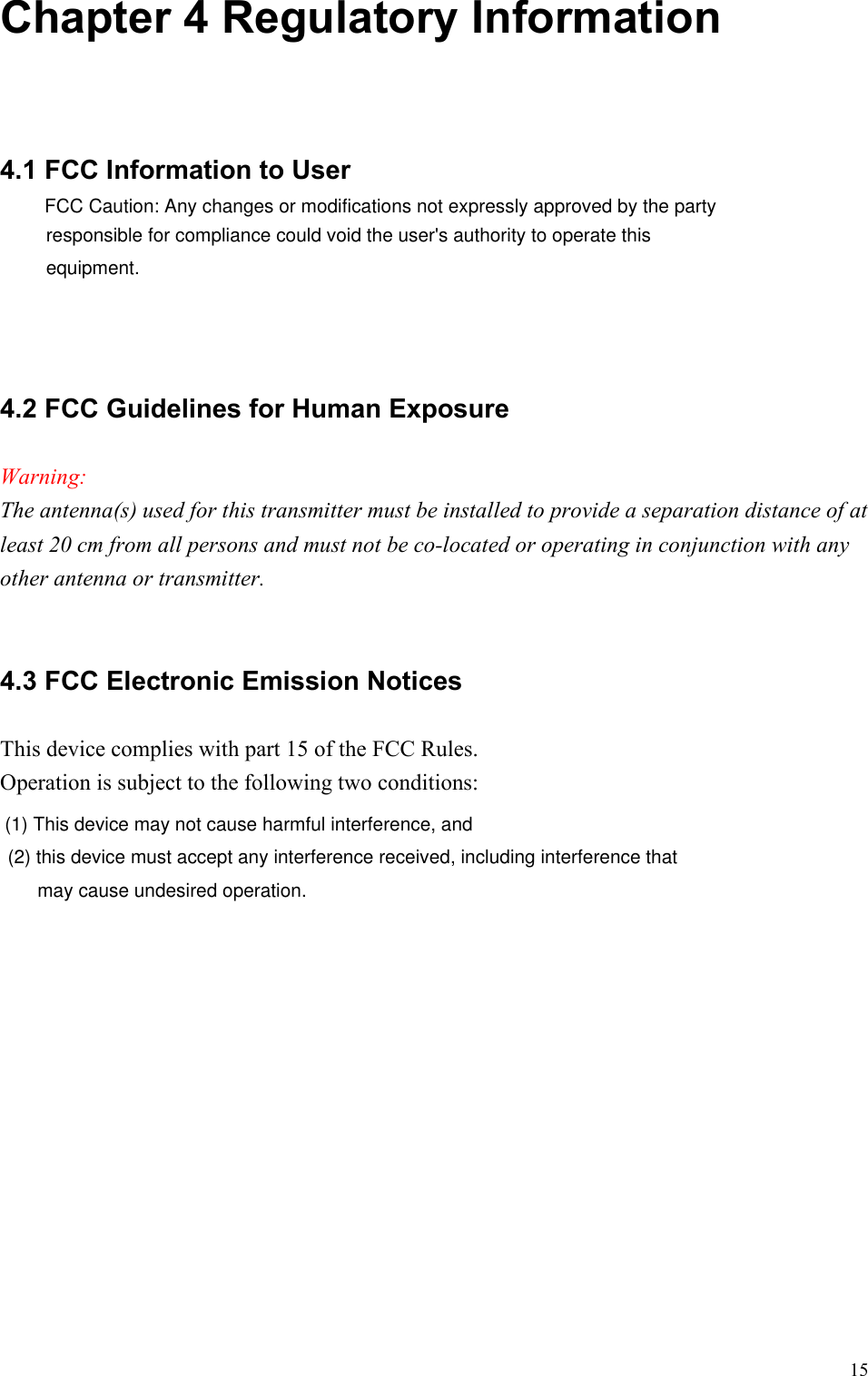   15 Chapter 4 Regulatory Information  4.1 FCC Information to User 4.2 FCC Guidelines for Human Exposure   Warning: The antenna(s) used for this transmitter must be installed to provide a separation distance of at least 20 cm from all persons and must not be co-located or operating in conjunction with any other antenna or transmitter.  4.3 FCC Electronic Emission Notices This device complies with part 15 of the FCC Rules. Operation is subject to the following two conditions: FCC Caution: Any changes or modifications not expressly approved by the party responsible for compliance could void the user&apos;s authority to operate this equipment.(1) This device may not cause harmful interference, and (2) this device must accept any interference received, including interference that may cause undesired operation.