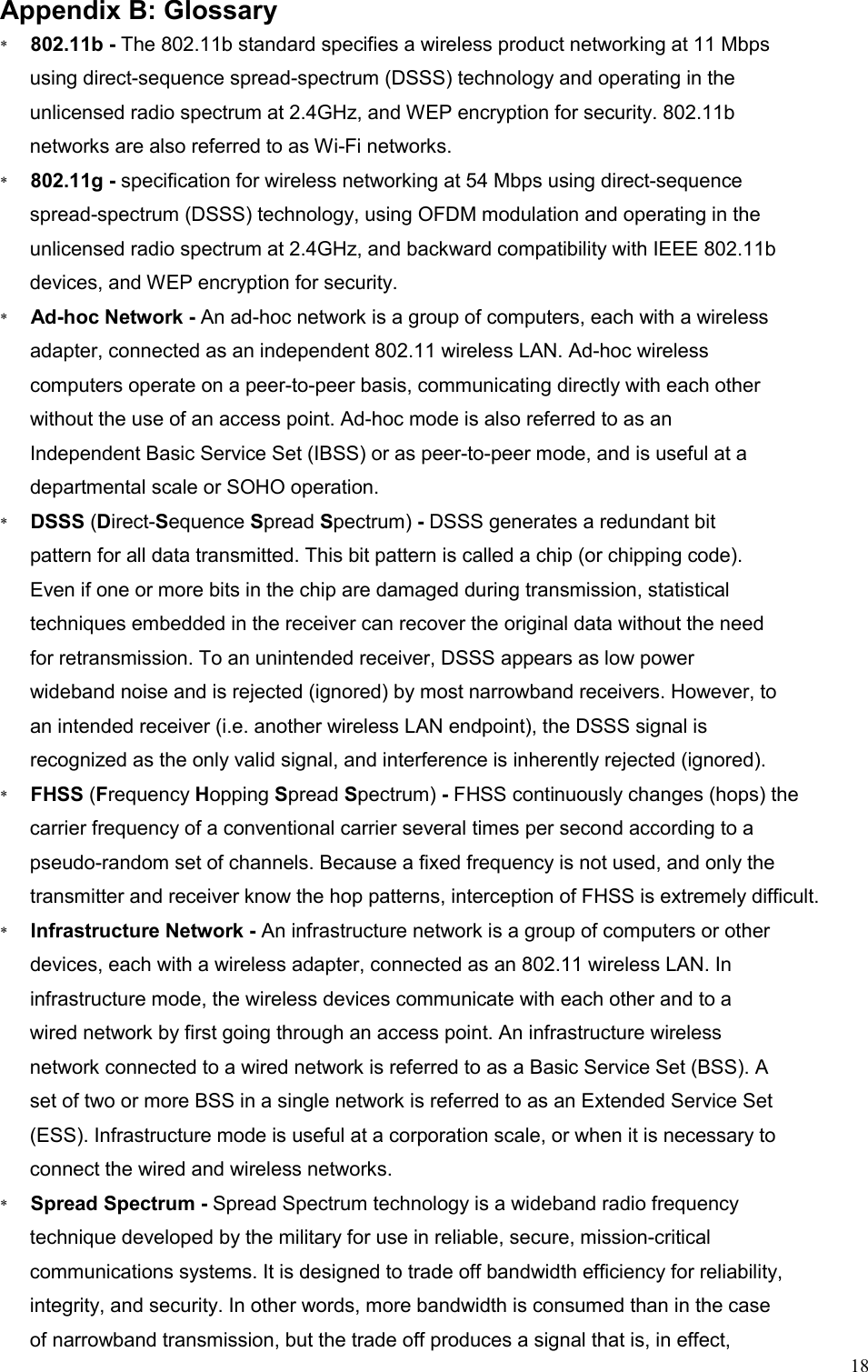   18  Appendix B: Glossary *      802.11b - The 802.11b standard specifies a wireless product networking at 11 Mbps using direct-sequence spread-spectrum (DSSS) technology and operating in the unlicensed radio spectrum at 2.4GHz, and WEP encryption for security. 802.11b networks are also referred to as Wi-Fi networks. *      802.11g - specification for wireless networking at 54 Mbps using direct-sequence spread-spectrum (DSSS) technology, using OFDM modulation and operating in the unlicensed radio spectrum at 2.4GHz, and backward compatibility with IEEE 802.11b devices, and WEP encryption for security. *      Ad-hoc Network - An ad-hoc network is a group of computers, each with a wireless adapter, connected as an independent 802.11 wireless LAN. Ad-hoc wireless computers operate on a peer-to-peer basis, communicating directly with each other without the use of an access point. Ad-hoc mode is also referred to as an Independent Basic Service Set (IBSS) or as peer-to-peer mode, and is useful at a departmental scale or SOHO operation. *      DSSS (Direct-Sequence Spread Spectrum) - DSSS generates a redundant bit pattern for all data transmitted. This bit pattern is called a chip (or chipping code). Even if one or more bits in the chip are damaged during transmission, statistical techniques embedded in the receiver can recover the original data without the need for retransmission. To an unintended receiver, DSSS appears as low power wideband noise and is rejected (ignored) by most narrowband receivers. However, to an intended receiver (i.e. another wireless LAN endpoint), the DSSS signal is recognized as the only valid signal, and interference is inherently rejected (ignored). *      FHSS (Frequency Hopping Spread Spectrum) - FHSS continuously changes (hops) the carrier frequency of a conventional carrier several times per second according to a pseudo-random set of channels. Because a fixed frequency is not used, and only the transmitter and receiver know the hop patterns, interception of FHSS is extremely difficult. *      Infrastructure Network - An infrastructure network is a group of computers or other devices, each with a wireless adapter, connected as an 802.11 wireless LAN. In infrastructure mode, the wireless devices communicate with each other and to a wired network by first going through an access point. An infrastructure wireless network connected to a wired network is referred to as a Basic Service Set (BSS). A set of two or more BSS in a single network is referred to as an Extended Service Set (ESS). Infrastructure mode is useful at a corporation scale, or when it is necessary to connect the wired and wireless networks. *      Spread Spectrum - Spread Spectrum technology is a wideband radio frequency technique developed by the military for use in reliable, secure, mission-critical communications systems. It is designed to trade off bandwidth efficiency for reliability, integrity, and security. In other words, more bandwidth is consumed than in the case of narrowband transmission, but the trade off produces a signal that is, in effect, 