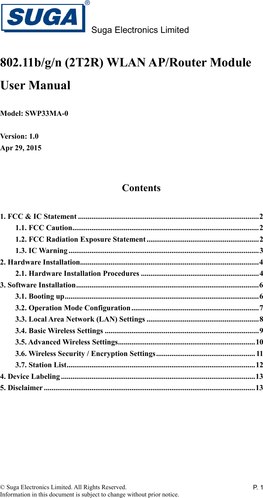 Suga Electronics Limited © Suga Electronics Limited. All Rights Reserved. Information in this document is subject to change without prior notice. P. 1802.11b/g/n (2T2R) WLAN AP/Router Module User Manual  Model: SWP33MA-0  Version: 1.0 Apr 29, 2015   Contents  1. FCC &amp; IC Statement ............................................................................................... 2 1.1. FCC Caution .................................................................................................. 2 1.2. FCC Radiation Exposure Statement ........................................................... 2 1.3. IC Warning .................................................................................................... 3 2. Hardware Installation.............................................................................................. 4 2.1. Hardware Installation Procedures .............................................................. 4 3. Software Installation ................................................................................................ 6 3.1. Booting up ...................................................................................................... 6 3.2. Operation Mode Configuration ................................................................... 7 3.3. Local Area Network (LAN) Settings ........................................................... 8 3.4. Basic Wireless Settings ................................................................................. 9 3.5. Advanced Wireless Settings ........................................................................ 10 3.6. Wireless Security / Encryption Settings .................................................... 11 3.7. Station List ................................................................................................... 12 4. Device Labeling ...................................................................................................... 13 5. Disclaimer ............................................................................................................... 13   