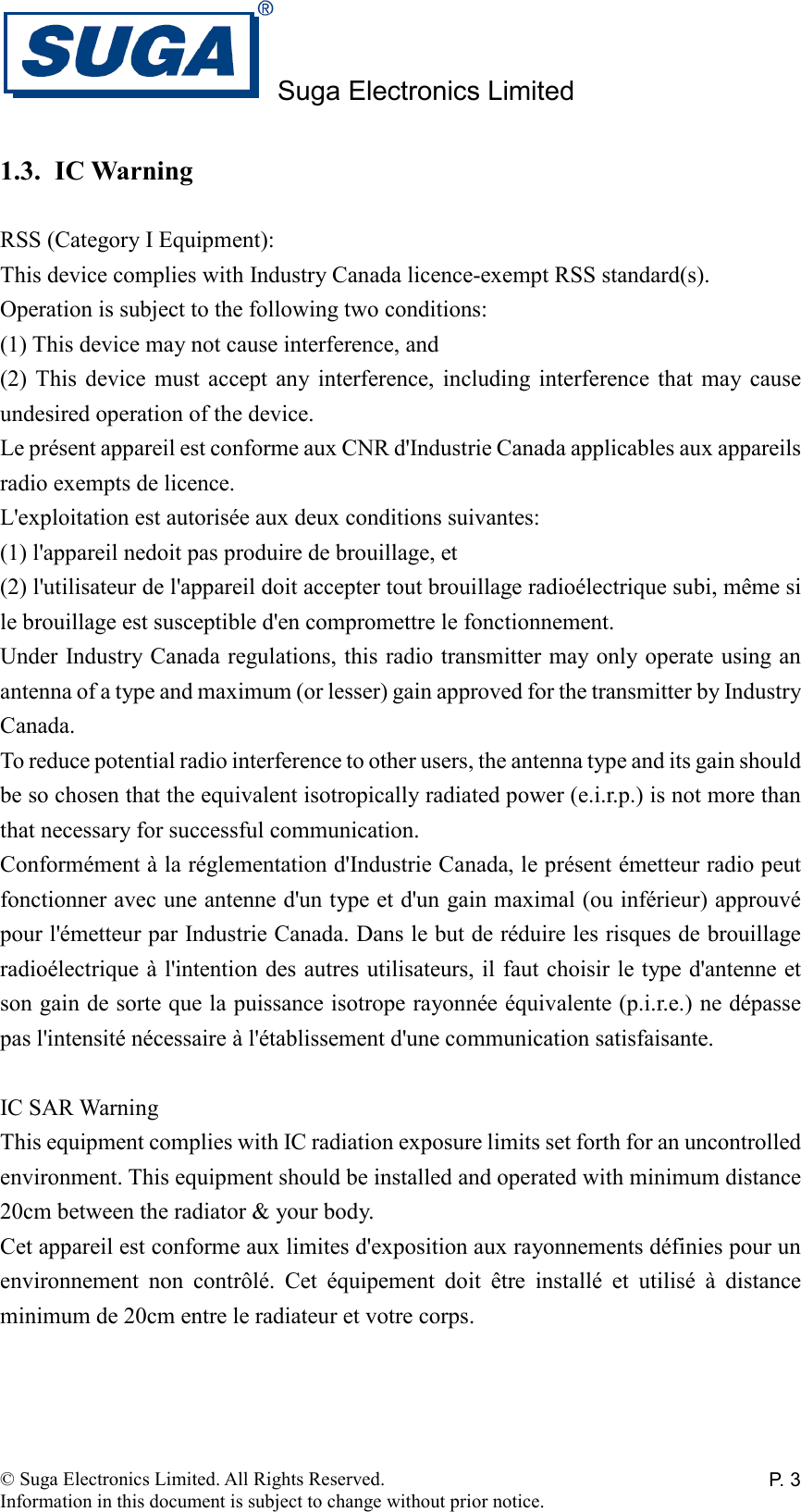 Suga Electronics Limited © Suga Electronics Limited. All Rights Reserved. Information in this document is subject to change without prior notice. P. 31.3. IC Warning  RSS (Category I Equipment): This device complies with Industry Canada licence-exempt RSS standard(s). Operation is subject to the following two conditions: (1) This device may not cause interference, and (2) This  device  must  accept  any  interference,  including  interference  that  may cause undesired operation of the device. Le présent appareil est conforme aux CNR d&apos;Industrie Canada applicables aux appareils radio exempts de licence. L&apos;exploitation est autorisée aux deux conditions suivantes: (1) l&apos;appareil nedoit pas produire de brouillage, et (2) l&apos;utilisateur de l&apos;appareil doit accepter tout brouillage radioélectrique subi, même si le brouillage est susceptible d&apos;en compromettre le fonctionnement. Under Industry Canada regulations, this radio transmitter may only operate using an antenna of a type and maximum (or lesser) gain approved for the transmitter by Industry Canada. To reduce potential radio interference to other users, the antenna type and its gain should be so chosen that the equivalent isotropically radiated power (e.i.r.p.) is not more than that necessary for successful communication. Conformément à la réglementation d&apos;Industrie Canada, le présent émetteur radio peut fonctionner avec une antenne d&apos;un type et d&apos;un gain maximal (ou inférieur) approuvé pour l&apos;émetteur par Industrie Canada. Dans le but de réduire les risques de brouillage radioélectrique à l&apos;intention des autres utilisateurs, il faut choisir le type d&apos;antenne et son gain de sorte que la puissance isotrope rayonnée équivalente (p.i.r.e.) ne dépasse pas l&apos;intensité nécessaire à l&apos;établissement d&apos;une communication satisfaisante.  IC SAR Warning This equipment complies with IC radiation exposure limits set forth for an uncontrolled environment. This equipment should be installed and operated with minimum distance 20cm between the radiator &amp; your body. Cet appareil est conforme aux limites d&apos;exposition aux rayonnements définies pour un environnement  non  contrôlé.  Cet  équipement  doit  être  installé  et  utilisé  à  distance minimum de 20cm entre le radiateur et votre corps.  