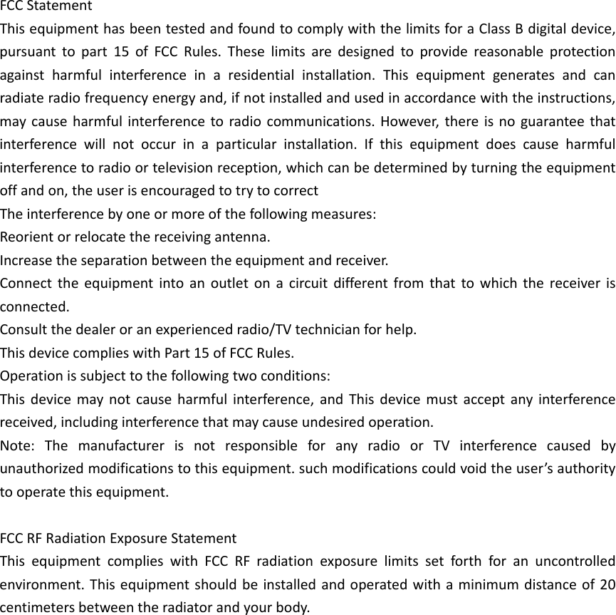 FCCStatementThisequipmenthasbeentestedandfoundtocomplywiththelimitsforaClassBdigitaldevice,pursuanttopart15ofFCCRules.Theselimitsaredesignedtoprovidereasonableprotectionagainstharmfulinterferenceinaresidentialinstallation.Thisequipmentgeneratesandcanradiateradiofrequencyenergyand,ifnotinstalledandusedinaccordancewiththeinstructions,maycauseharmfulinterferencetoradiocommunications.However,thereisnoguaranteethatinterferencewillnotoccurinaparticularinstallation.Ifthisequipmentdoescauseharmfulinterferencetoradioortelevisionreception,whichcanbedeterminedbyturningtheequipmentoffandon,theuserisencouragedtotrytocorrectTheinterferencebyoneormoreofthefollowingmeasures:Reorientorrelocatethereceivingantenna.Increasetheseparationbetweentheequipmentandreceiver.Connecttheequipmentintoanoutletonacircuitdifferentfromthattowhichthereceiverisconnected.Consultthedealeroranexperiencedradio/TVtechnicianforhelp.ThisdevicecomplieswithPart15ofFCCRules.Operationissubjecttothefollowingtwoconditions:Thisdevicemaynotcauseharmfulinterference,andThisdevicemustacceptanyinterferencereceived,includinginterferencethatmaycauseundesiredoperation.Note:ThemanufacturerisnotresponsibleforanyradioorTVinterferencecausedbyunauthorizedmodificationstothisequipment.suchmodificationscouldvoidtheuser&rsquo;sauthoritytooperatethisequipment.FCCRFRadiationExposureStatementThisequipmentcomplieswithFCCRFradiationexposurelimitssetforthforanuncontrolledenvironment.Thisequipmentshouldbeinstalledandoperatedwithaminimumdistanceof20centimetersbetweentheradiatorandyourbody.
