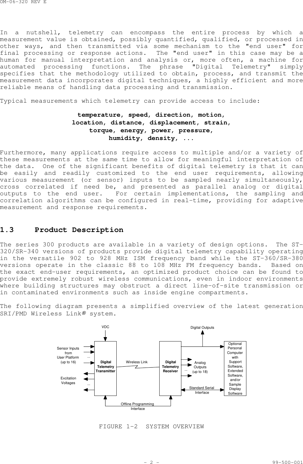 OM-06-320 REV E- 2 - 99-500-001In a nutshell, telemetry can encompass the entire process by which ameasurement value is obtained, possibly quantified, qualified, or processed inother ways, and then transmitted via some mechanism to the "end user" forfinal processing or response actions.  The "end user" in this case may be ahuman for manual interpretation and analysis or, more often, a machine forautomated processing functions. The phrase "Digital Telemetry" simplyspecifies that the methodology utilized to obtain, process, and transmit themeasurement data incorporates digital techniques, a highly efficient and morereliable means of handling data processing and transmission.Typical measurements which telemetry can provide access to include:temperature, speed, direction, motion,location, distance, displacement, strain,torque, energy, power, pressure,humidity, density, ...Furthermore, many applications require access to multiple and/or a variety ofthese measurements at the same time to allow for meaningful interpretation ofthe data.  One of the significant benefits of digital telemetry is that it canbe easily and readily customized to the end user requirements, allowingvarious measurement (or sensor) inputs to be sampled nearly simultaneously,cross correlated if need be, and presented as parallel analog or digitaloutputs to the end user.  For certain implementations, the sampling andcorrelation algorithms can be configured in real-time, providing for adaptivemeasurement and response requirements.1.3 Product DescriptionThe series 300 products are available in a variety of design options.  The ST-320/SR-340 versions of products provide digital telemetry capability operatingin the versatile 902 to 928 MHz ISM frequency band while the ST-360/SR-380versions operate in the classic 88 to 108 MHz FM frequency bands.  Based onthe exact end-user requirements, an optimized product choice can be found toprovide extremely robust wireless communications, even in indoor environmentswhere building structures may obstruct a direct line-of-site transmission orin contaminated environments such as inside engine compartments.The following diagram presents a simplified overview of the latest generationSRI/PMD Wireless Link system....Sensor InputsfromUser Platform(up to 16)ExcitationVoltages ...DigitalTelemetryTransmitterVDCWireless Link DigitalTelemetryReceiverOptionalPersonalComputerwithSupportSoftware,ExtendedSoftware,and/orSampleDisplaySoftwareStandard SerialInterfaceOffline ProgrammingInterface...AnalogOutputs(up to 18)Digital OutputsFIGURE 1-2 SYSTEM OVERVIEW