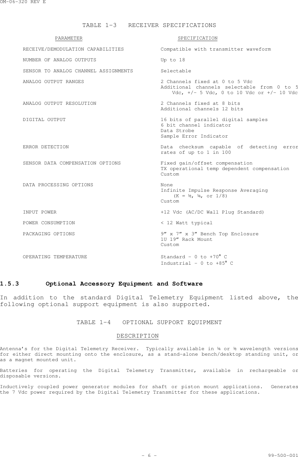 OM-06-320 REV E- 6 - 99-500-001TABLE 1-3 RECEIVER SPECIFICATIONSPARAMETER SPECIFICATIONRECEIVE/DEMODULATION CAPABILITIES Compatible with transmitter waveformNUMBER OF ANALOG OUTPUTS  Up to 18SENSOR TO ANALOG CHANNEL ASSIGNMENTS SelectableANALOG OUTPUT RANGES 2 Channels fixed at 0 to 5 VdcAdditional channels selectable from 0 to 5Vdc, +/- 5 Vdc, 0 to 10 Vdc or +/- 10 VdcANALOG OUTPUT RESOLUTION 2 Channels fixed at 8 bitsAdditional channels 12 bitsDIGITAL OUTPUT 16 bits of parallel digital samples6 bit channel indicatorData StrobeSample Error IndicatorERROR DETECTION Data checksum capable of detecting errorrates of up to 1 in 100SENSOR DATA COMPENSATION OPTIONS Fixed gain/offset compensationTX operational temp dependent compensationCustomDATA PROCESSING OPTIONS NoneInfinite Impulse Response Averaging    (K = &frac12;, &frac14;, or 1/8)CustomINPUT POWER +12 Vdc (AC/DC Wall Plug Standard)POWER CONSUMPTION < 12 Watt typicalPACKAGING OPTIONS 9&rdquo; x 7&rdquo; x 3&rdquo; Bench Top Enclosure1U 19&rdquo; Rack MountCustomOPERATING TEMPERATURE Standard - 0 to +70&deg; CIndustrial - 0 to +85&deg; C1.5.3 Optional Accessory Equipment and SoftwareIn addition to the standard Digital Telemetry Equipment listed above, thefollowing optional support equipment is also supported.TABLE 1-4 OPTIONAL SUPPORT EQUIPMENTDESCRIPTIONAntenna&rsquo;s for the Digital Telemetry Receiver.  Typically available in &frac14; or &frac12; wavelength versionsfor either direct mounting onto the enclosure, as a stand-alone bench/desktop standing unit, oras a magnet mounted unit.Batteries for operating the Digital Telemetry Transmitter, available in rechargeable ordisposable versions.Inductively coupled power generator modules for shaft or piston mount applications.  Generatesthe 7 Vdc power required by the Digital Telemetry Transmitter for these applications.