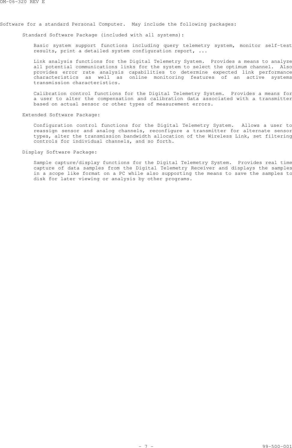 OM-06-320 REV E- 7 - 99-500-001Software for a standard Personal Computer.  May include the following packages:Standard Software Package (included with all systems):Basic system support functions including query telemetry system, monitor self-testresults, print a detailed system configuration report, ...Link analysis functions for the Digital Telemetry System.  Provides a means to analyzeall potential communications links for the system to select the optimum channel.  Alsoprovides error rate analysis capabilities to determine expected link performancecharacteristics as well as online monitoring features of an active systemstransmission characteristics.Calibration control functions for the Digital Telemetry System.  Provides a means fora user to alter the compensation and calibration data associated with a transmitterbased on actual sensor or other types of measurement errors.Extended Software Package:Configuration control functions for the Digital Telemetry System.  Allows a user toreassign sensor and analog channels, reconfigure a transmitter for alternate sensortypes, alter the transmission bandwidth allocation of the Wireless Link, set filteringcontrols for individual channels, and so forth.Display Software Package:Sample capture/display functions for the Digital Telemetry System.  Provides real timecapture of data samples from the Digital Telemetry Receiver and displays the samplesin a scope like format on a PC while also supporting the means to save the samples todisk for later viewing or analysis by other programs.