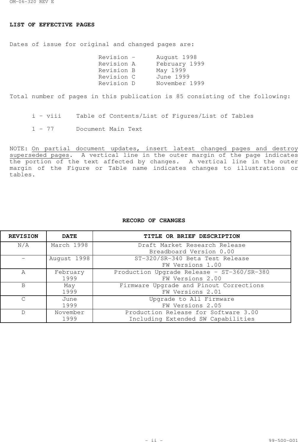 OM-06-320 REV E- ii - 99-500-001LIST OF EFFECTIVE PAGESDates of issue for original and changed pages are:Revision - August 1998Revision A February 1999Revision B May 1999Revision C June 1999Revision D November 1999Total number of pages in this publication is 85 consisting of the following:i - viii Table of Contents/List of Figures/List of Tables1 - 77 Document Main TextNOTE: On partial document updates, insert latest changed pages and destroysuperseded pages.  A vertical line in the outer margin of the page indicatesthe portion of the text affected by changes.  A vertical line in the outermargin of the Figure or Table name indicates changes to illustrations ortables.RECORD OF CHANGESREVISION DATE TITLE OR BRIEF DESCRIPTIONN/A March 1998 Draft Market Research ReleaseBreadboard Version 0.00- August 1998 ST-320/SR-340 Beta Test ReleaseFW Versions 1.00A February1999 Production Upgrade Release &ndash; ST-360/SR-380FW Versions 2.00B May1999 Firmware Upgrade and Pinout CorrectionsFW Versions 2.01C June1999 Upgrade to All FirmwareFW Versions 2.05D November1999 Production Release for Software 3.00Including Extended SW Capabilities