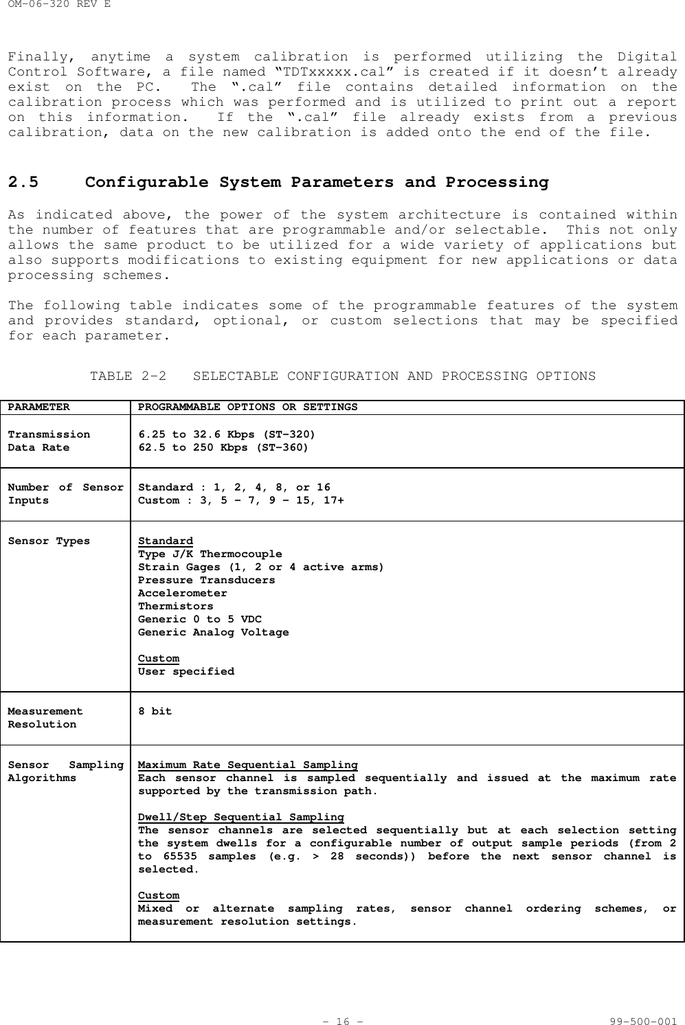 OM-06-320 REV E- 16 - 99-500-001Finally, anytime a system calibration is performed utilizing the DigitalControl Software, a file named &ldquo;TDTxxxxx.cal&rdquo; is created if it doesn&rsquo;t alreadyexist on the PC.  The &ldquo;.cal&rdquo; file contains detailed information on thecalibration process which was performed and is utilized to print out a reporton this information.  If the &ldquo;.cal&rdquo; file already exists from a previouscalibration, data on the new calibration is added onto the end of the file.2.5 Configurable System Parameters and ProcessingAs indicated above, the power of the system architecture is contained withinthe number of features that are programmable and/or selectable.  This not onlyallows the same product to be utilized for a wide variety of applications butalso supports modifications to existing equipment for new applications or dataprocessing schemes.The following table indicates some of the programmable features of the systemand provides standard, optional, or custom selections that may be specifiedfor each parameter.TABLE 2-2 SELECTABLE CONFIGURATION AND PROCESSING OPTIONSPARAMETER PROGRAMMABLE OPTIONS OR SETTINGSTransmissionData Rate 6.25 to 32.6 Kbps (ST-320)62.5 to 250 Kbps (ST-360)Number of SensorInputs Standard : 1, 2, 4, 8, or 16Custom : 3, 5 - 7, 9 - 15, 17+Sensor Types StandardType J/K ThermocoupleStrain Gages (1, 2 or 4 active arms)Pressure TransducersAccelerometerThermistorsGeneric 0 to 5 VDCGeneric Analog VoltageCustomUser specifiedMeasurementResolution 8 bitSensor SamplingAlgorithms Maximum Rate Sequential SamplingEach sensor channel is sampled sequentially and issued at the maximum ratesupported by the transmission path.Dwell/Step Sequential SamplingThe sensor channels are selected sequentially but at each selection settingthe system dwells for a configurable number of output sample periods (from 2to 65535 samples (e.g. > 28 seconds)) before the next sensor channel isselected.CustomMixed or alternate sampling rates, sensor channel ordering schemes, ormeasurement resolution settings.