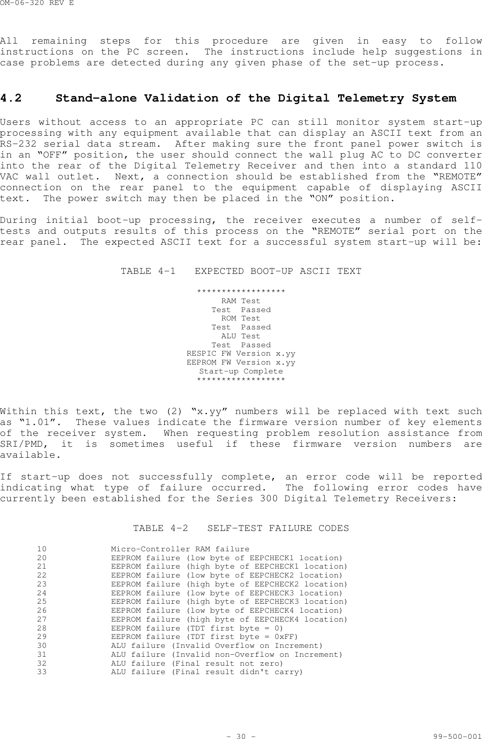 OM-06-320 REV E- 30 - 99-500-001All remaining steps for this procedure are given in easy to followinstructions on the PC screen.  The instructions include help suggestions incase problems are detected during any given phase of the set-up process.4.2 Stand-alone Validation of the Digital Telemetry SystemUsers without access to an appropriate PC can still monitor system start-upprocessing with any equipment available that can display an ASCII text from anRS-232 serial data stream.  After making sure the front panel power switch isin an &ldquo;OFF&rdquo; position, the user should connect the wall plug AC to DC converterinto the rear of the Digital Telemetry Receiver and then into a standard 110VAC wall outlet.  Next, a connection should be established from the &ldquo;REMOTE&rdquo;connection on the rear panel to the equipment capable of displaying ASCIItext.  The power switch may then be placed in the &ldquo;ON&rdquo; position.During initial boot-up processing, the receiver executes a number of self-tests and outputs results of this process on the &ldquo;REMOTE&rdquo; serial port on therear panel.  The expected ASCII text for a successful system start-up will be:TABLE 4-1 EXPECTED BOOT-UP ASCII TEXT******************RAM TestTest  PassedROM TestTest  PassedALU TestTest  PassedRESPIC FW Version x.yyEEPROM FW Version x.yyStart-up Complete******************Within this text, the two (2) &ldquo;x.yy&rdquo; numbers will be replaced with text suchas &ldquo;1.01&rdquo;.  These values indicate the firmware version number of key elementsof the receiver system.  When requesting problem resolution assistance fromSRI/PMD, it is sometimes useful if these firmware version numbers areavailable.If start-up does not successfully complete, an error code will be reportedindicating what type of failure occurred.  The following error codes havecurrently been established for the Series 300 Digital Telemetry Receivers:TABLE 4-2 SELF-TEST FAILURE CODES10  Micro-Controller RAM failure20  EEPROM failure (low byte of EEPCHECK1 location)21 EEPROM failure (high byte of EEPCHECK1 location)22 EEPROM failure (low byte of EEPCHECK2 location)23 EEPROM failure (high byte of EEPCHECK2 location)24 EEPROM failure (low byte of EEPCHECK3 location)25 EEPROM failure (high byte of EEPCHECK3 location)26 EEPROM failure (low byte of EEPCHECK4 location)27 EEPROM failure (high byte of EEPCHECK4 location)28 EEPROM failure (TDT first byte = 0)29 EEPROM failure (TDT first byte = 0xFF)30 ALU failure (Invalid Overflow on Increment)31 ALU failure (Invalid non-Overflow on Increment)32  ALU failure (Final result not zero)33 ALU failure (Final result didn't carry)