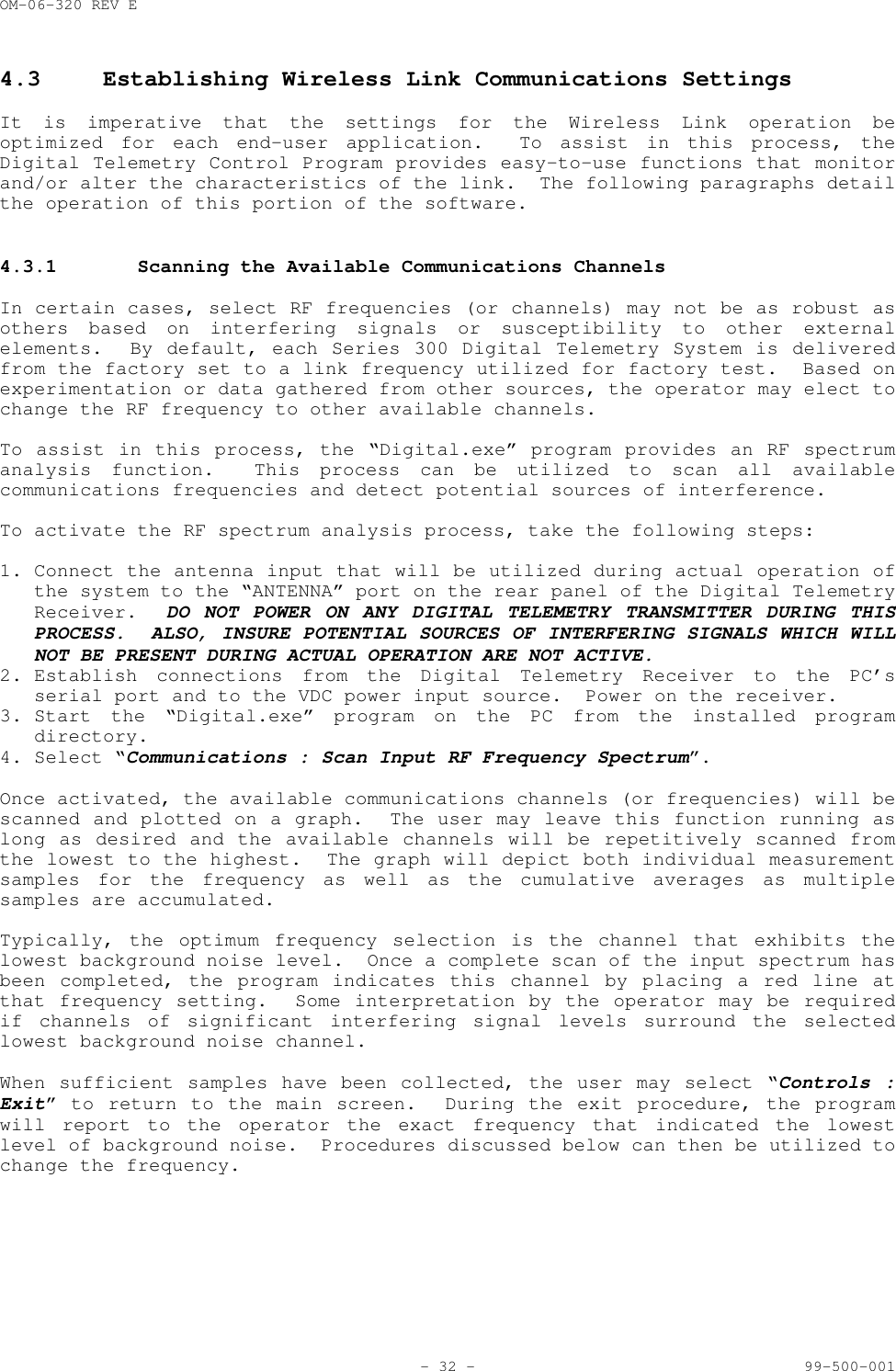 OM-06-320 REV E- 32 - 99-500-0014.3 Establishing Wireless Link Communications SettingsIt is imperative that the settings for the Wireless Link operation beoptimized for each end-user application.  To assist in this process, theDigital Telemetry Control Program provides easy-to-use functions that monitorand/or alter the characteristics of the link.  The following paragraphs detailthe operation of this portion of the software.4.3.1 Scanning the Available Communications ChannelsIn certain cases, select RF frequencies (or channels) may not be as robust asothers based on interfering signals or susceptibility to other externalelements.  By default, each Series 300 Digital Telemetry System is deliveredfrom the factory set to a link frequency utilized for factory test.  Based onexperimentation or data gathered from other sources, the operator may elect tochange the RF frequency to other available channels.To assist in this process, the &ldquo;Digital.exe&rdquo; program provides an RF spectrumanalysis function.  This process can be utilized to scan all availablecommunications frequencies and detect potential sources of interference.To activate the RF spectrum analysis process, take the following steps:1. Connect the antenna input that will be utilized during actual operation ofthe system to the &ldquo;ANTENNA&rdquo; port on the rear panel of the Digital TelemetryReceiver.  DO NOT POWER ON ANY DIGITAL TELEMETRY TRANSMITTER DURING THISPROCESS.  ALSO, INSURE POTENTIAL SOURCES OF INTERFERING SIGNALS WHICH WILLNOT BE PRESENT DURING ACTUAL OPERATION ARE NOT ACTIVE.2. Establish connections from the Digital Telemetry Receiver to the PC&rsquo;sserial port and to the VDC power input source.  Power on the receiver.3. Start the &ldquo;Digital.exe&rdquo; program on the PC from the installed programdirectory.4. Select &ldquo;Communications : Scan Input RF Frequency Spectrum&rdquo;.Once activated, the available communications channels (or frequencies) will bescanned and plotted on a graph.  The user may leave this function running aslong as desired and the available channels will be repetitively scanned fromthe lowest to the highest.  The graph will depict both individual measurementsamples for the frequency as well as the cumulative averages as multiplesamples are accumulated.Typically, the optimum frequency selection is the channel that exhibits thelowest background noise level.  Once a complete scan of the input spectrum hasbeen completed, the program indicates this channel by placing a red line atthat frequency setting.  Some interpretation by the operator may be requiredif channels of significant interfering signal levels surround the selectedlowest background noise channel.When sufficient samples have been collected, the user may select &ldquo;Controls :Exit&rdquo; to return to the main screen.  During the exit procedure, the programwill report to the operator the exact frequency that indicated the lowestlevel of background noise.  Procedures discussed below can then be utilized tochange the frequency.