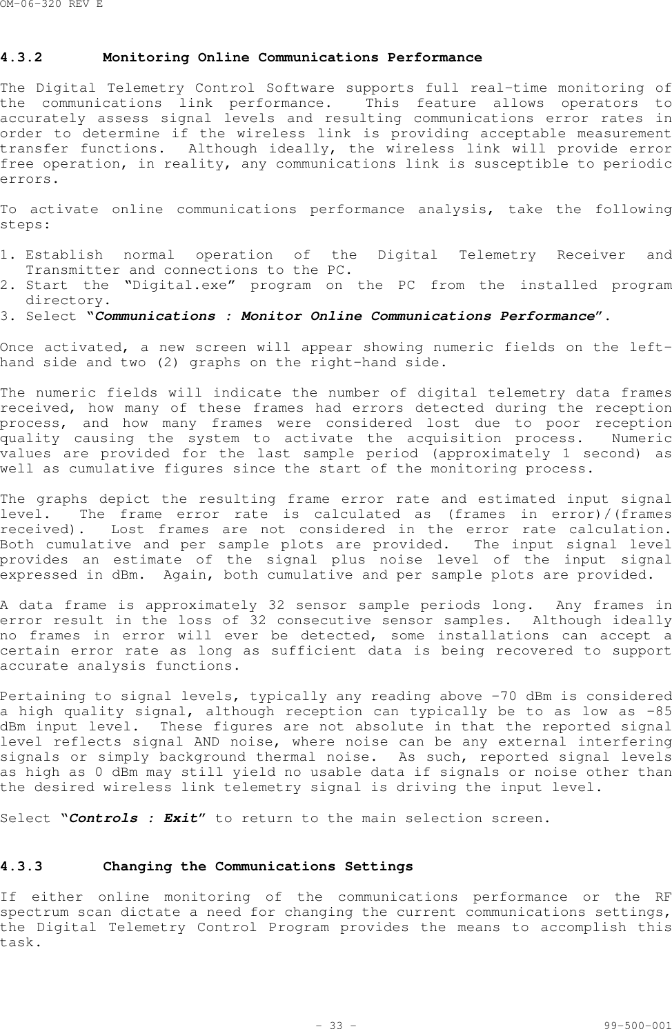 OM-06-320 REV E- 33 - 99-500-0014.3.2 Monitoring Online Communications PerformanceThe Digital Telemetry Control Software supports full real-time monitoring ofthe communications link performance.  This feature allows operators toaccurately assess signal levels and resulting communications error rates inorder to determine if the wireless link is providing acceptable measurementtransfer functions.  Although ideally, the wireless link will provide errorfree operation, in reality, any communications link is susceptible to periodicerrors.To activate online communications performance analysis, take the followingsteps:1. Establish normal operation of the Digital Telemetry Receiver andTransmitter and connections to the PC.2. Start the &ldquo;Digital.exe&rdquo; program on the PC from the installed programdirectory.3. Select &ldquo;Communications : Monitor Online Communications Performance&rdquo;.Once activated, a new screen will appear showing numeric fields on the left-hand side and two (2) graphs on the right-hand side.The numeric fields will indicate the number of digital telemetry data framesreceived, how many of these frames had errors detected during the receptionprocess, and how many frames were considered lost due to poor receptionquality causing the system to activate the acquisition process.  Numericvalues are provided for the last sample period (approximately 1 second) aswell as cumulative figures since the start of the monitoring process.The graphs depict the resulting frame error rate and estimated input signallevel.  The frame error rate is calculated as (frames in error)/(framesreceived).  Lost frames are not considered in the error rate calculation.Both cumulative and per sample plots are provided.  The input signal levelprovides an estimate of the signal plus noise level of the input signalexpressed in dBm.  Again, both cumulative and per sample plots are provided.A data frame is approximately 32 sensor sample periods long.  Any frames inerror result in the loss of 32 consecutive sensor samples.  Although ideallyno frames in error will ever be detected, some installations can accept acertain error rate as long as sufficient data is being recovered to supportaccurate analysis functions.Pertaining to signal levels, typically any reading above &ndash;70 dBm is considereda high quality signal, although reception can typically be to as low as &ndash;85dBm input level.  These figures are not absolute in that the reported signallevel reflects signal AND noise, where noise can be any external interferingsignals or simply background thermal noise.  As such, reported signal levelsas high as 0 dBm may still yield no usable data if signals or noise other thanthe desired wireless link telemetry signal is driving the input level.Select &ldquo;Controls : Exit&rdquo; to return to the main selection screen.4.3.3 Changing the Communications SettingsIf either online monitoring of the communications performance or the RFspectrum scan dictate a need for changing the current communications settings,the Digital Telemetry Control Program provides the means to accomplish thistask.