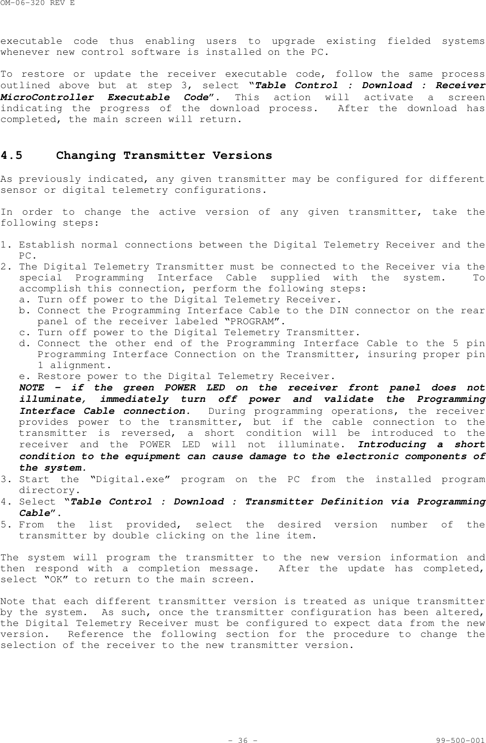OM-06-320 REV E- 36 - 99-500-001executable code thus enabling users to upgrade existing fielded systemswhenever new control software is installed on the PC.To restore or update the receiver executable code, follow the same processoutlined above but at step 3, select &ldquo;Table Control : Download : ReceiverMicroController Executable Code&rdquo;. This action will activate a screenindicating the progress of the download process.  After the download hascompleted, the main screen will return.4.5 Changing Transmitter VersionsAs previously indicated, any given transmitter may be configured for differentsensor or digital telemetry configurations.In order to change the active version of any given transmitter, take thefollowing steps:1. Establish normal connections between the Digital Telemetry Receiver and thePC.2. The Digital Telemetry Transmitter must be connected to the Receiver via thespecial Programming Interface Cable supplied with the system.  Toaccomplish this connection, perform the following steps:a. Turn off power to the Digital Telemetry Receiver.b. Connect the Programming Interface Cable to the DIN connector on the rearpanel of the receiver labeled &ldquo;PROGRAM&rdquo;.c. Turn off power to the Digital Telemetry Transmitter.d. Connect the other end of the Programming Interface Cable to the 5 pinProgramming Interface Connection on the Transmitter, insuring proper pin1 alignment.e. Restore power to the Digital Telemetry Receiver.NOTE &ndash; if the green POWER LED on the receiver front panel does notilluminate, immediately turn off power and validate the ProgrammingInterface Cable connection.  During programming operations, the receiverprovides power to the transmitter, but if the cable connection to thetransmitter is reversed, a short condition will be introduced to thereceiver and the POWER LED will not illuminate. Introducing a shortcondition to the equipment can cause damage to the electronic components ofthe system.3. Start the &ldquo;Digital.exe&rdquo; program on the PC from the installed programdirectory.4. Select &ldquo;Table Control : Download : Transmitter Definition via ProgrammingCable&rdquo;.5. From the list provided, select the desired version number of thetransmitter by double clicking on the line item.The system will program the transmitter to the new version information andthen respond with a completion message.  After the update has completed,select &ldquo;OK&rdquo; to return to the main screen.Note that each different transmitter version is treated as unique transmitterby the system.  As such, once the transmitter configuration has been altered,the Digital Telemetry Receiver must be configured to expect data from the newversion.  Reference the following section for the procedure to change theselection of the receiver to the new transmitter version.
