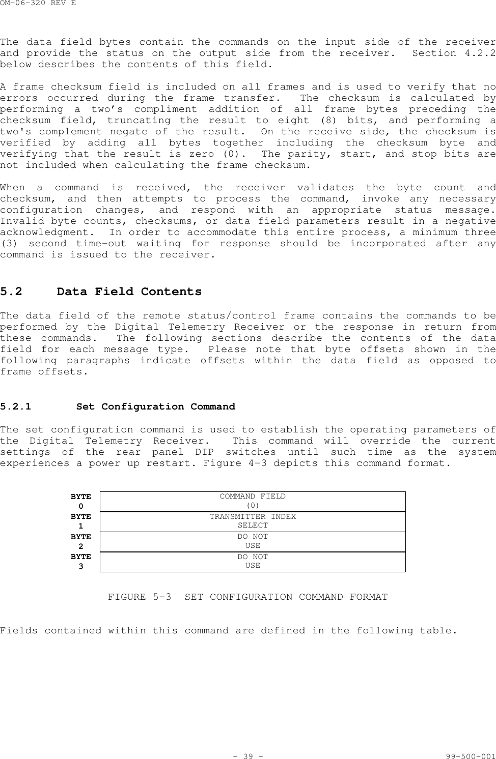 OM-06-320 REV E- 39 - 99-500-001The data field bytes contain the commands on the input side of the receiverand provide the status on the output side from the receiver.  Section 4.2.2below describes the contents of this field.A frame checksum field is included on all frames and is used to verify that noerrors occurred during the frame transfer.  The checksum is calculated byperforming a two&rsquo;s compliment addition of all frame bytes preceding thechecksum field, truncating the result to eight (8) bits, and performing atwo's complement negate of the result.  On the receive side, the checksum isverified by adding all bytes together including the checksum byte andverifying that the result is zero (0).  The parity, start, and stop bits arenot included when calculating the frame checksum.When a command is received, the receiver validates the byte count andchecksum, and then attempts to process the command, invoke any necessaryconfiguration changes, and respond with an appropriate status message.Invalid byte counts, checksums, or data field parameters result in a negativeacknowledgment.  In order to accommodate this entire process, a minimum three(3) second time-out waiting for response should be incorporated after anycommand is issued to the receiver.5.2 Data Field ContentsThe data field of the remote status/control frame contains the commands to beperformed by the Digital Telemetry Receiver or the response in return fromthese commands.  The following sections describe the contents of the datafield for each message type.  Please note that byte offsets shown in thefollowing paragraphs indicate offsets within the data field as opposed toframe offsets.5.2.1 Set Configuration CommandThe set configuration command is used to establish the operating parameters ofthe Digital Telemetry Receiver.  This command will override the currentsettings of the rear panel DIP switches until such time as the systemexperiences a power up restart. Figure 4-3 depicts this command format.BYTE0COMMAND FIELD(0)BYTE1TRANSMITTER INDEXSELECTBYTE2DO NOTUSEBYTE3DO NOTUSEFIGURE 5-3 SET CONFIGURATION COMMAND FORMATFields contained within this command are defined in the following table.