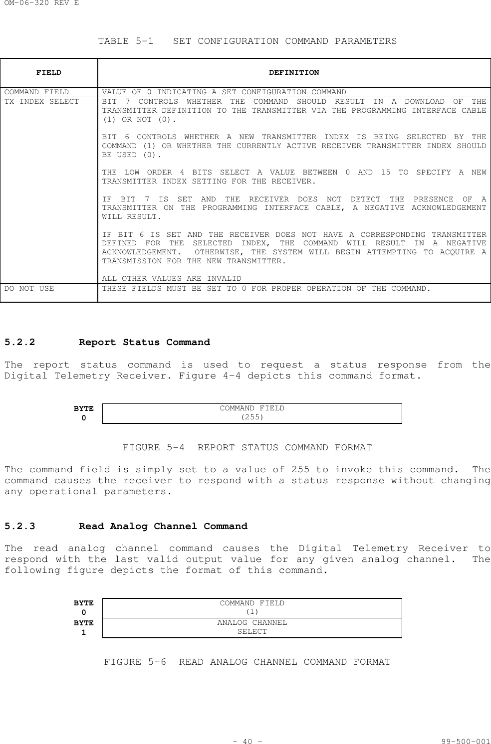 OM-06-320 REV E- 40 - 99-500-001TABLE 5-1 SET CONFIGURATION COMMAND PARAMETERSFIELD DEFINITIONCOMMAND FIELD VALUE OF 0 INDICATING A SET CONFIGURATION COMMANDTX INDEX SELECT BIT 7 CONTROLS WHETHER THE COMMAND SHOULD RESULT IN A DOWNLOAD OF THETRANSMITTER DEFINITION TO THE TRANSMITTER VIA THE PROGRAMMING INTERFACE CABLE(1) OR NOT (0).BIT 6 CONTROLS WHETHER A NEW TRANSMITTER INDEX IS BEING SELECTED BY THECOMMAND (1) OR WHETHER THE CURRENTLY ACTIVE RECEIVER TRANSMITTER INDEX SHOULDBE USED (0).THE LOW ORDER 4 BITS SELECT A VALUE BETWEEN 0 AND 15 TO SPECIFY A NEWTRANSMITTER INDEX SETTING FOR THE RECEIVER.IF BIT 7 IS SET AND THE RECEIVER DOES NOT DETECT THE PRESENCE OF ATRANSMITTER ON THE PROGRAMMING INTERFACE CABLE, A NEGATIVE ACKNOWLEDGEMENTWILL RESULT.IF BIT 6 IS SET AND THE RECEIVER DOES NOT HAVE A CORRESPONDING TRANSMITTERDEFINED FOR THE SELECTED INDEX, THE COMMAND WILL RESULT IN A NEGATIVEACKNOWLEDGEMENT.  OTHERWISE, THE SYSTEM WILL BEGIN ATTEMPTING TO ACQUIRE ATRANSMISSION FOR THE NEW TRANSMITTER.ALL OTHER VALUES ARE INVALIDDO NOT USE THESE FIELDS MUST BE SET TO 0 FOR PROPER OPERATION OF THE COMMAND.5.2.2 Report Status CommandThe report status command is used to request a status response from theDigital Telemetry Receiver. Figure 4-4 depicts this command format.BYTE0COMMAND FIELD(255)FIGURE 5-4 REPORT STATUS COMMAND FORMATThe command field is simply set to a value of 255 to invoke this command.  Thecommand causes the receiver to respond with a status response without changingany operational parameters.5.2.3 Read Analog Channel CommandThe read analog channel command causes the Digital Telemetry Receiver torespond with the last valid output value for any given analog channel.  Thefollowing figure depicts the format of this command.BYTE0COMMAND FIELD(1)BYTE1ANALOG CHANNELSELECTFIGURE 5-6 READ ANALOG CHANNEL COMMAND FORMAT
