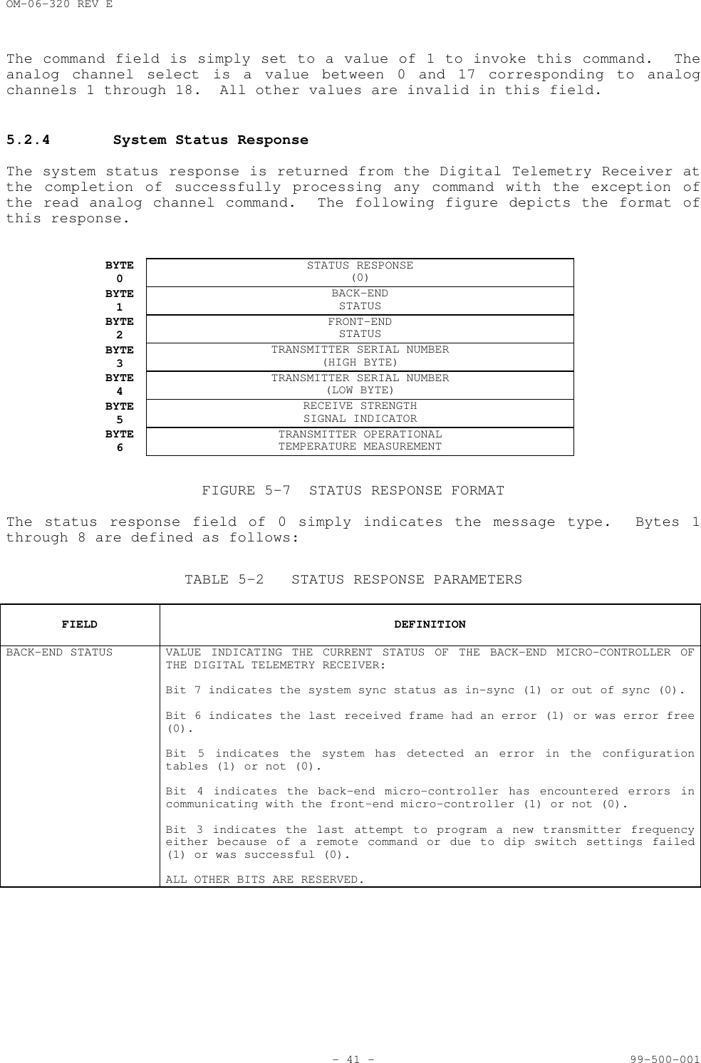 OM-06-320 REV E- 41 - 99-500-001The command field is simply set to a value of 1 to invoke this command.  Theanalog channel select is a value between 0 and 17 corresponding to analogchannels 1 through 18.  All other values are invalid in this field.5.2.4 System Status ResponseThe system status response is returned from the Digital Telemetry Receiver atthe completion of successfully processing any command with the exception ofthe read analog channel command.  The following figure depicts the format ofthis response.BYTE0STATUS RESPONSE(0)BYTE1BACK-ENDSTATUSBYTE2FRONT-ENDSTATUSBYTE3TRANSMITTER SERIAL NUMBER(HIGH BYTE)BYTE4TRANSMITTER SERIAL NUMBER(LOW BYTE)BYTE5RECEIVE STRENGTHSIGNAL INDICATORBYTE6TRANSMITTER OPERATIONALTEMPERATURE MEASUREMENTFIGURE 5-7 STATUS RESPONSE FORMATThe status response field of 0 simply indicates the message type.  Bytes 1through 8 are defined as follows:TABLE 5-2 STATUS RESPONSE PARAMETERSFIELD DEFINITIONBACK-END STATUS VALUE INDICATING THE CURRENT STATUS OF THE BACK-END MICRO-CONTROLLER OFTHE DIGITAL TELEMETRY RECEIVER:Bit 7 indicates the system sync status as in-sync (1) or out of sync (0).Bit 6 indicates the last received frame had an error (1) or was error free(0).Bit 5 indicates the system has detected an error in the configurationtables (1) or not (0).Bit 4 indicates the back-end micro-controller has encountered errors incommunicating with the front-end micro-controller (1) or not (0).Bit 3 indicates the last attempt to program a new transmitter frequencyeither because of a remote command or due to dip switch settings failed(1) or was successful (0).ALL OTHER BITS ARE RESERVED.