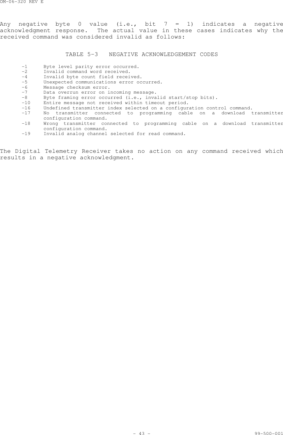 OM-06-320 REV E- 43 - 99-500-001Any negative byte 0 value (i.e., bit 7 = 1) indicates a negativeacknowledgment response.  The actual value in these cases indicates why thereceived command was considered invalid as follows:TABLE 5-3 NEGATIVE ACKNOWLEDGEMENT CODES-1 Byte level parity error occurred.-2 Invalid command word received.-4 Invalid byte count field received.-5 Unexpected communications error occurred.-6 Message checksum error.-7 Data overrun error on incoming message.-8 Byte framing error occurred (i.e., invalid start/stop bits).-10 Entire message not received within timeout period.-16 Undefined transmitter index selected on a configuration control command.-17 No transmitter connected to programming cable on a download transmitterconfiguration command.-18 Wrong transmitter connected to programming cable on a download transmitterconfiguration command.-19 Invalid analog channel selected for read command.The Digital Telemetry Receiver takes no action on any command received whichresults in a negative acknowledgment.