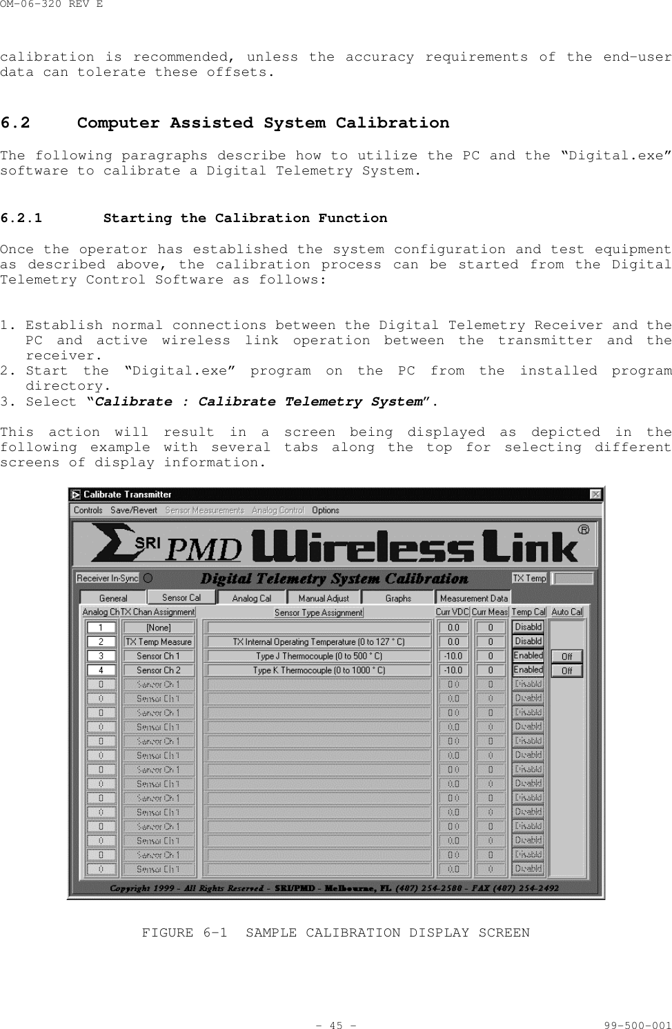 OM-06-320 REV E- 45 - 99-500-001calibration is recommended, unless the accuracy requirements of the end-userdata can tolerate these offsets.6.2 Computer Assisted System CalibrationThe following paragraphs describe how to utilize the PC and the &ldquo;Digital.exe&rdquo;software to calibrate a Digital Telemetry System.6.2.1 Starting the Calibration FunctionOnce the operator has established the system configuration and test equipmentas described above, the calibration process can be started from the DigitalTelemetry Control Software as follows:1. Establish normal connections between the Digital Telemetry Receiver and thePC and active wireless link operation between the transmitter and thereceiver.2. Start the &ldquo;Digital.exe&rdquo; program on the PC from the installed programdirectory.3. Select &ldquo;Calibrate : Calibrate Telemetry System&rdquo;.This action will result in a screen being displayed as depicted in thefollowing example with several tabs along the top for selecting differentscreens of display information.FIGURE 6-1 SAMPLE CALIBRATION DISPLAY SCREEN