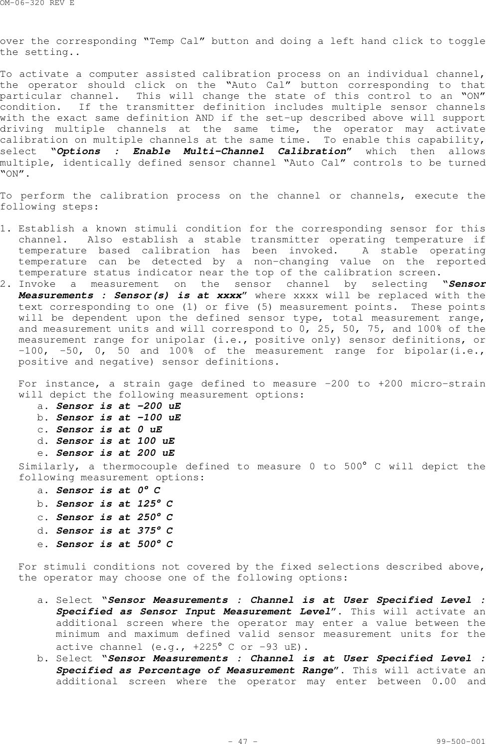 OM-06-320 REV E- 47 - 99-500-001over the corresponding &ldquo;Temp Cal&rdquo; button and doing a left hand click to togglethe setting..To activate a computer assisted calibration process on an individual channel,the operator should click on the &ldquo;Auto Cal&rdquo; button corresponding to thatparticular channel.  This will change the state of this control to an &ldquo;ON&rdquo;condition.  If the transmitter definition includes multiple sensor channelswith the exact same definition AND if the set-up described above will supportdriving multiple channels at the same time, the operator may activatecalibration on multiple channels at the same time.  To enable this capability,select &ldquo;Options : Enable Multi-Channel Calibration&rdquo; which then allowsmultiple, identically defined sensor channel &ldquo;Auto Cal&rdquo; controls to be turned&ldquo;ON&rdquo;.To perform the calibration process on the channel or channels, execute thefollowing steps:1. Establish a known stimuli condition for the corresponding sensor for thischannel.  Also establish a stable transmitter operating temperature iftemperature based calibration has been invoked.  A stable operatingtemperature can be detected by a non-changing value on the reportedtemperature status indicator near the top of the calibration screen.2. Invoke a measurement on the sensor channel by selecting &ldquo;SensorMeasurements : Sensor(s) is at xxxx&rdquo; where xxxx will be replaced with thetext corresponding to one (1) or five (5) measurement points.  These pointswill be dependent upon the defined sensor type, total measurement range,and measurement units and will correspond to 0, 25, 50, 75, and 100% of themeasurement range for unipolar (i.e., positive only) sensor definitions, or&ndash;100, -50, 0, 50 and 100% of the measurement range for bipolar(i.e.,positive and negative) sensor definitions.For instance, a strain gage defined to measure &ndash;200 to +200 micro-strainwill depict the following measurement options:a. Sensor is at &ndash;200 uEb. Sensor is at &ndash;100 uEc. Sensor is at 0 uEd. Sensor is at 100 uEe. Sensor is at 200 uESimilarly, a thermocouple defined to measure 0 to 500&deg; C will depict thefollowing measurement options:a. Sensor is at 0&deg;&deg;&deg;&deg; Cb. Sensor is at 125&deg;&deg;&deg;&deg; Cc. Sensor is at 250&deg;&deg;&deg;&deg; Cd. Sensor is at 375&deg;&deg;&deg;&deg; Ce. Sensor is at 500&deg;&deg;&deg;&deg; CFor stimuli conditions not covered by the fixed selections described above,the operator may choose one of the following options:a. Select &ldquo;Sensor Measurements : Channel is at User Specified Level :Specified as Sensor Input Measurement Level&rdquo;. This will activate anadditional screen where the operator may enter a value between theminimum and maximum defined valid sensor measurement units for theactive channel (e.g., +225&deg; C or &ndash;93 uE).b. Select &ldquo;Sensor Measurements : Channel is at User Specified Level :Specified as Percentage of Measurement Range&rdquo;. This will activate anadditional screen where the operator may enter between 0.00 and