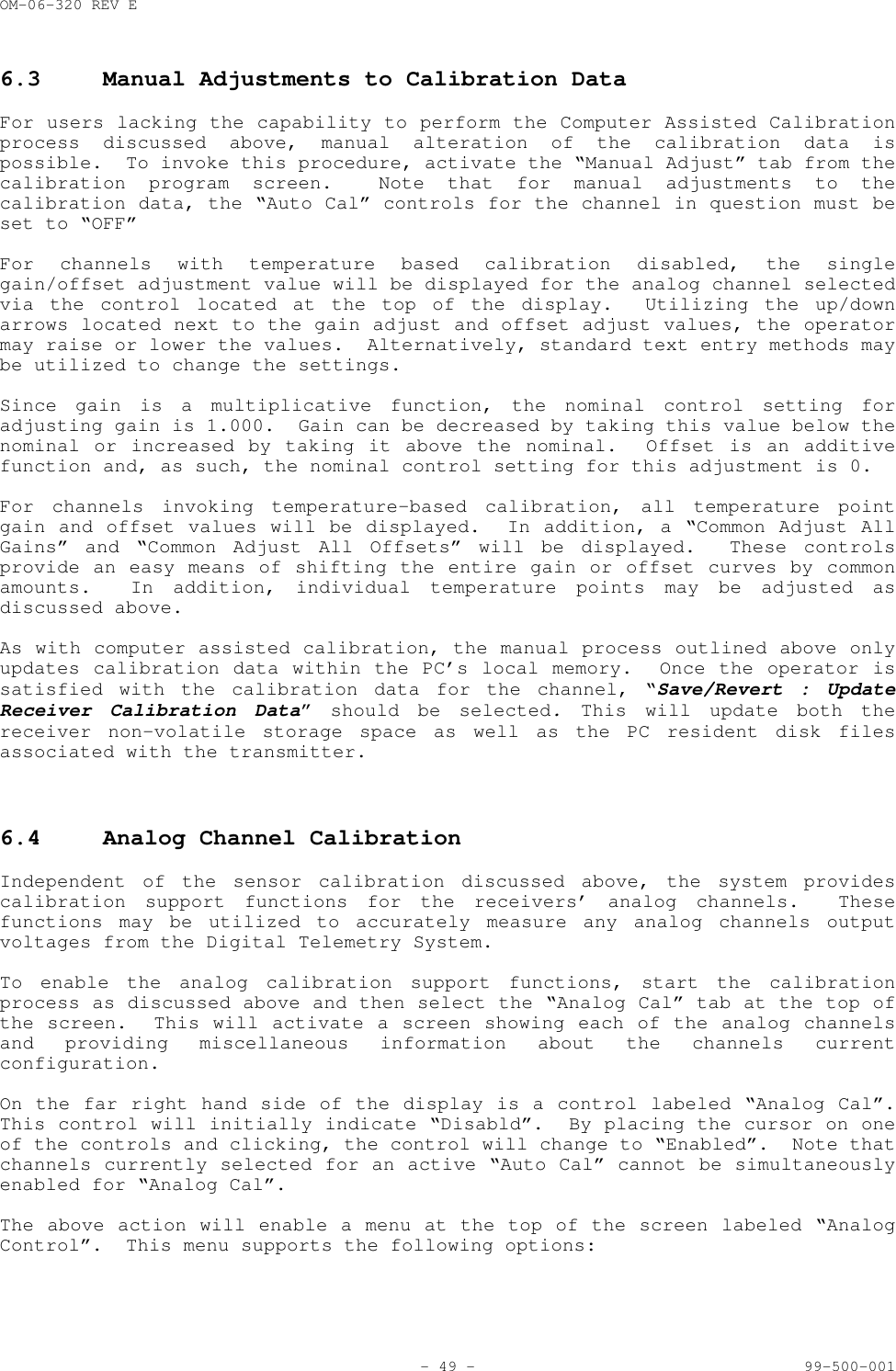 OM-06-320 REV E- 49 - 99-500-0016.3 Manual Adjustments to Calibration DataFor users lacking the capability to perform the Computer Assisted Calibrationprocess discussed above, manual alteration of the calibration data ispossible.  To invoke this procedure, activate the &ldquo;Manual Adjust&rdquo; tab from thecalibration program screen.  Note that for manual adjustments to thecalibration data, the &ldquo;Auto Cal&rdquo; controls for the channel in question must beset to &ldquo;OFF&rdquo;For channels with temperature based calibration disabled, the singlegain/offset adjustment value will be displayed for the analog channel selectedvia the control located at the top of the display.  Utilizing the up/downarrows located next to the gain adjust and offset adjust values, the operatormay raise or lower the values.  Alternatively, standard text entry methods maybe utilized to change the settings.Since gain is a multiplicative function, the nominal control setting foradjusting gain is 1.000.  Gain can be decreased by taking this value below thenominal or increased by taking it above the nominal.  Offset is an additivefunction and, as such, the nominal control setting for this adjustment is 0.For channels invoking temperature-based calibration, all temperature pointgain and offset values will be displayed.  In addition, a &ldquo;Common Adjust AllGains&rdquo; and &ldquo;Common Adjust All Offsets&rdquo; will be displayed.  These controlsprovide an easy means of shifting the entire gain or offset curves by commonamounts.  In addition, individual temperature points may be adjusted asdiscussed above.As with computer assisted calibration, the manual process outlined above onlyupdates calibration data within the PC&rsquo;s local memory.  Once the operator issatisfied with the calibration data for the channel, &ldquo;Save/Revert : UpdateReceiver Calibration Data&rdquo; should be selected. This will update both thereceiver non-volatile storage space as well as the PC resident disk filesassociated with the transmitter.6.4 Analog Channel CalibrationIndependent of the sensor calibration discussed above, the system providescalibration support functions for the receivers&rsquo; analog channels.  Thesefunctions may be utilized to accurately measure any analog channels outputvoltages from the Digital Telemetry System.To enable the analog calibration support functions, start the calibrationprocess as discussed above and then select the &ldquo;Analog Cal&rdquo; tab at the top ofthe screen.  This will activate a screen showing each of the analog channelsand providing miscellaneous information about the channels currentconfiguration.On the far right hand side of the display is a control labeled &ldquo;Analog Cal&rdquo;.This control will initially indicate &ldquo;Disabld&rdquo;.  By placing the cursor on oneof the controls and clicking, the control will change to &ldquo;Enabled&rdquo;.  Note thatchannels currently selected for an active &ldquo;Auto Cal&rdquo; cannot be simultaneouslyenabled for &ldquo;Analog Cal&rdquo;.The above action will enable a menu at the top of the screen labeled &ldquo;AnalogControl&rdquo;.  This menu supports the following options: