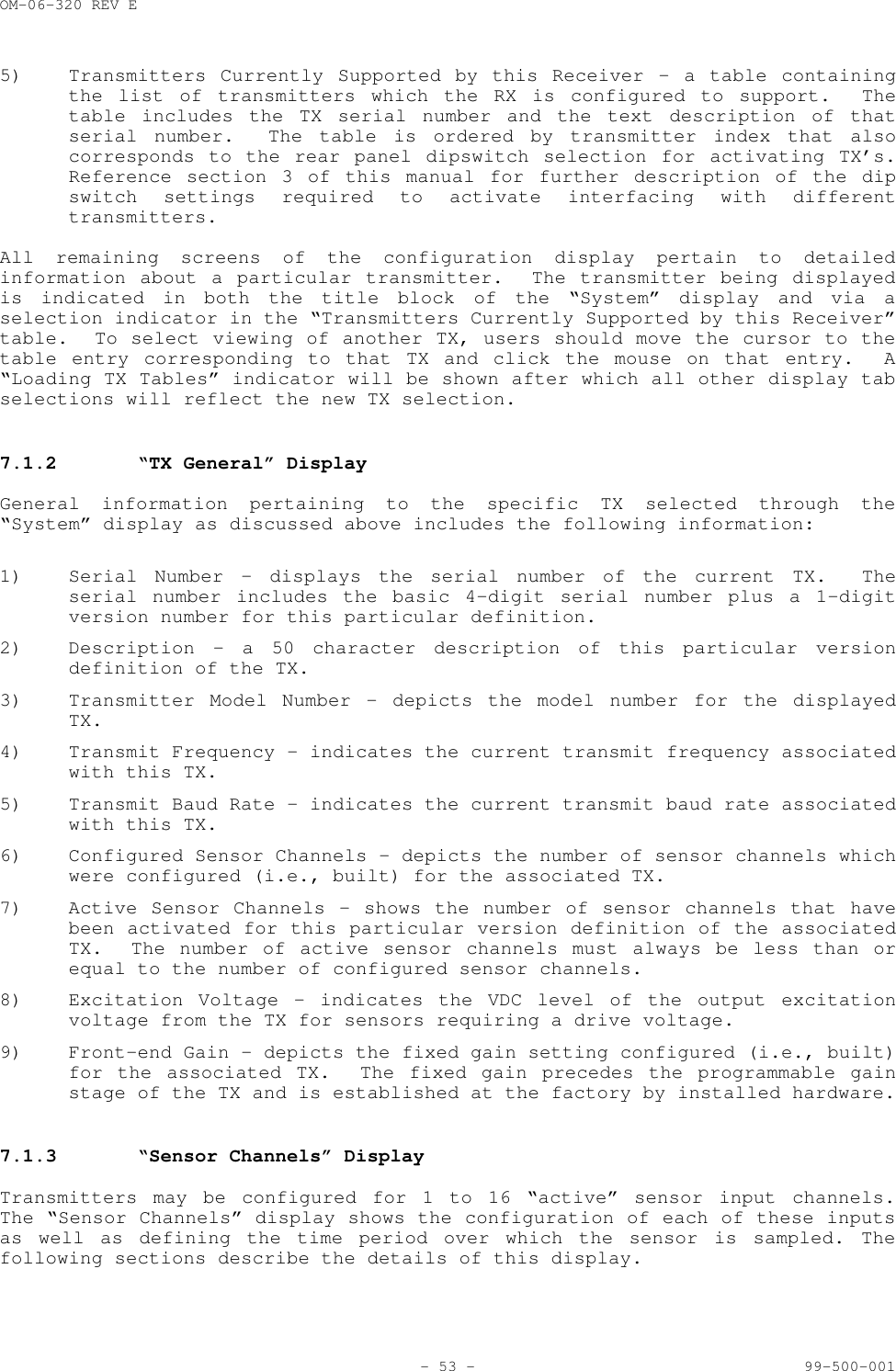 OM-06-320 REV E- 53 - 99-500-0015) Transmitters Currently Supported by this Receiver - a table containingthe list of transmitters which the RX is configured to support.  Thetable includes the TX serial number and the text description of thatserial number.  The table is ordered by transmitter index that alsocorresponds to the rear panel dipswitch selection for activating TX&rsquo;s.Reference section 3 of this manual for further description of the dipswitch settings required to activate interfacing with differenttransmitters.All remaining screens of the configuration display pertain to detailedinformation about a particular transmitter.  The transmitter being displayedis indicated in both the title block of the &ldquo;System&rdquo; display and via aselection indicator in the &ldquo;Transmitters Currently Supported by this Receiver&rdquo;table.  To select viewing of another TX, users should move the cursor to thetable entry corresponding to that TX and click the mouse on that entry.  A&ldquo;Loading TX Tables&rdquo; indicator will be shown after which all other display tabselections will reflect the new TX selection.7.1.2 &ldquo;TX General&rdquo; DisplayGeneral information pertaining to the specific TX selected through the&ldquo;System&rdquo; display as discussed above includes the following information:1) Serial Number &ndash; displays the serial number of the current TX.  Theserial number includes the basic 4-digit serial number plus a 1-digitversion number for this particular definition.2) Description - a 50 character description of this particular versiondefinition of the TX.3) Transmitter Model Number - depicts the model number for the displayedTX.4) Transmit Frequency - indicates the current transmit frequency associatedwith this TX.5) Transmit Baud Rate - indicates the current transmit baud rate associatedwith this TX.6) Configured Sensor Channels - depicts the number of sensor channels whichwere configured (i.e., built) for the associated TX.7) Active Sensor Channels - shows the number of sensor channels that havebeen activated for this particular version definition of the associatedTX.  The number of active sensor channels must always be less than orequal to the number of configured sensor channels.8) Excitation Voltage - indicates the VDC level of the output excitationvoltage from the TX for sensors requiring a drive voltage.9) Front-end Gain - depicts the fixed gain setting configured (i.e., built)for the associated TX.  The fixed gain precedes the programmable gainstage of the TX and is established at the factory by installed hardware.7.1.3 &ldquo;Sensor Channels&rdquo; DisplayTransmitters may be configured for 1 to 16 &ldquo;active&rdquo; sensor input channels.The &ldquo;Sensor Channels&rdquo; display shows the configuration of each of these inputsas well as defining the time period over which the sensor is sampled. Thefollowing sections describe the details of this display.