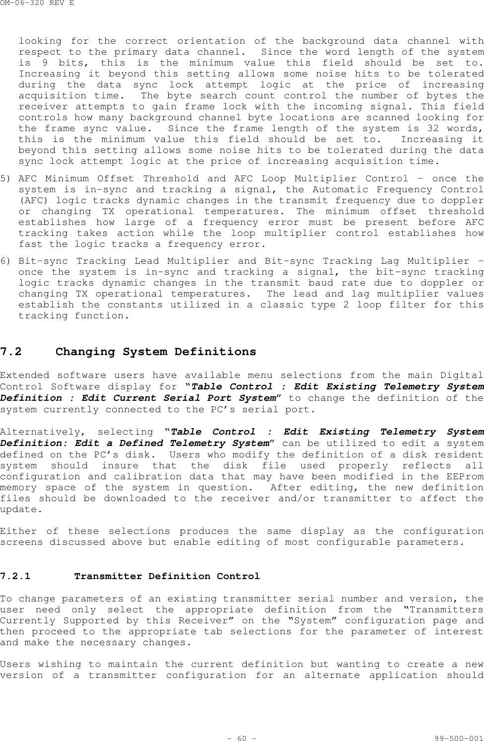OM-06-320 REV E- 60 - 99-500-001looking for the correct orientation of the background data channel withrespect to the primary data channel.  Since the word length of the systemis 9 bits, this is the minimum value this field should be set to.Increasing it beyond this setting allows some noise hits to be toleratedduring the data sync lock attempt logic at the price of increasingacquisition time.  The byte search count control the number of bytes thereceiver attempts to gain frame lock with the incoming signal. This fieldcontrols how many background channel byte locations are scanned looking forthe frame sync value.  Since the frame length of the system is 32 words,this is the minimum value this field should be set to.  Increasing itbeyond this setting allows some noise hits to be tolerated during the datasync lock attempt logic at the price of increasing acquisition time.5) AFC Minimum Offset Threshold and AFC Loop Multiplier Control &ndash; once thesystem is in-sync and tracking a signal, the Automatic Frequency Control(AFC) logic tracks dynamic changes in the transmit frequency due to doppleror changing TX operational temperatures. The minimum offset thresholdestablishes how large of a frequency error must be present before AFCtracking takes action while the loop multiplier control establishes howfast the logic tracks a frequency error.6) Bit-sync Tracking Lead Multiplier and Bit-sync Tracking Lag Multiplier &ndash;once the system is in-sync and tracking a signal, the bit-sync trackinglogic tracks dynamic changes in the transmit baud rate due to doppler orchanging TX operational temperatures.  The lead and lag multiplier valuesestablish the constants utilized in a classic type 2 loop filter for thistracking function.7.2 Changing System DefinitionsExtended software users have available menu selections from the main DigitalControl Software display for &ldquo;Table Control : Edit Existing Telemetry SystemDefinition : Edit Current Serial Port System&rdquo; to change the definition of thesystem currently connected to the PC&rsquo;s serial port.Alternatively, selecting &ldquo;Table Control : Edit Existing Telemetry SystemDefinition: Edit a Defined Telemetry System&rdquo; can be utilized to edit a systemdefined on the PC&rsquo;s disk.  Users who modify the definition of a disk residentsystem should insure that the disk file used properly reflects allconfiguration and calibration data that may have been modified in the EEPrommemory space of the system in question.  After editing, the new definitionfiles should be downloaded to the receiver and/or transmitter to affect theupdate.Either of these selections produces the same display as the configurationscreens discussed above but enable editing of most configurable parameters.7.2.1 Transmitter Definition ControlTo change parameters of an existing transmitter serial number and version, theuser need only select the appropriate definition from the &ldquo;TransmittersCurrently Supported by this Receiver&rdquo; on the &ldquo;System&rdquo; configuration page andthen proceed to the appropriate tab selections for the parameter of interestand make the necessary changes.Users wishing to maintain the current definition but wanting to create a newversion of a transmitter configuration for an alternate application should