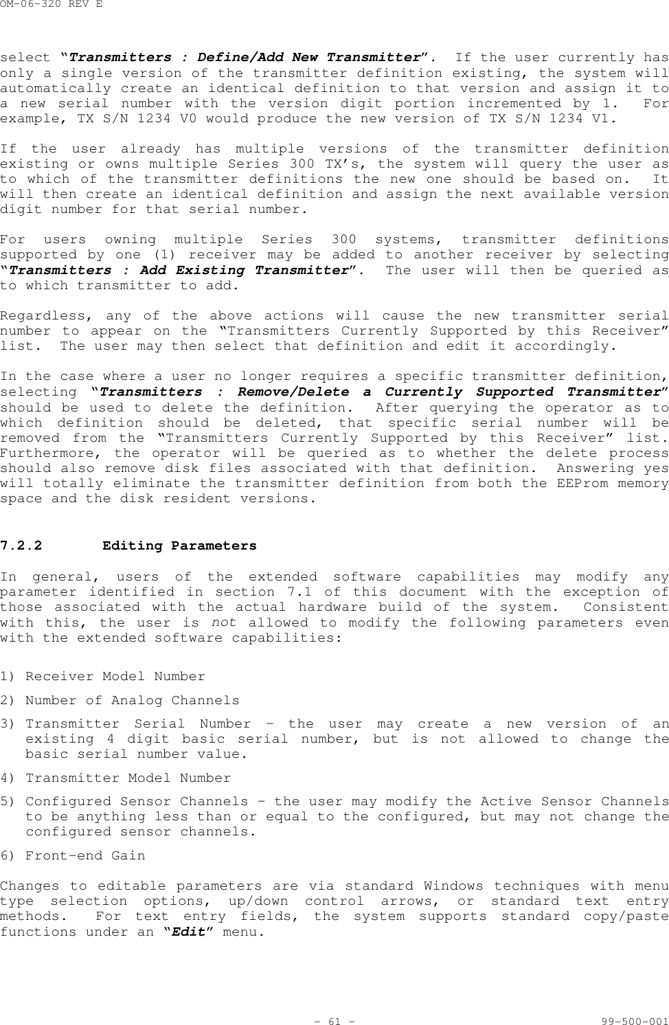 OM-06-320 REV E- 61 - 99-500-001select &ldquo;Transmitters : Define/Add New Transmitter&rdquo;.  If the user currently hasonly a single version of the transmitter definition existing, the system willautomatically create an identical definition to that version and assign it toa new serial number with the version digit portion incremented by 1.  Forexample, TX S/N 1234 V0 would produce the new version of TX S/N 1234 V1.If the user already has multiple versions of the transmitter definitionexisting or owns multiple Series 300 TX&rsquo;s, the system will query the user asto which of the transmitter definitions the new one should be based on.  Itwill then create an identical definition and assign the next available versiondigit number for that serial number.For users owning multiple Series 300 systems, transmitter definitionssupported by one (1) receiver may be added to another receiver by selecting&ldquo;Transmitters : Add Existing Transmitter&rdquo;.  The user will then be queried asto which transmitter to add.Regardless, any of the above actions will cause the new transmitter serialnumber to appear on the &ldquo;Transmitters Currently Supported by this Receiver&rdquo;list.  The user may then select that definition and edit it accordingly.In the case where a user no longer requires a specific transmitter definition,selecting &ldquo;Transmitters : Remove/Delete a Currently Supported Transmitter&rdquo;should be used to delete the definition.  After querying the operator as towhich definition should be deleted, that specific serial number will beremoved from the &ldquo;Transmitters Currently Supported by this Receiver&rdquo; list.Furthermore, the operator will be queried as to whether the delete processshould also remove disk files associated with that definition.  Answering yeswill totally eliminate the transmitter definition from both the EEProm memoryspace and the disk resident versions.7.2.2 Editing ParametersIn general, users of the extended software capabilities may modify anyparameter identified in section 7.1 of this document with the exception ofthose associated with the actual hardware build of the system.  Consistentwith this, the user is not allowed to modify the following parameters evenwith the extended software capabilities:1) Receiver Model Number2) Number of Analog Channels3) Transmitter Serial Number &ndash; the user may create a new version of anexisting 4 digit basic serial number, but is not allowed to change thebasic serial number value.4) Transmitter Model Number5) Configured Sensor Channels &ndash; the user may modify the Active Sensor Channelsto be anything less than or equal to the configured, but may not change theconfigured sensor channels.6) Front-end GainChanges to editable parameters are via standard Windows techniques with menutype selection options, up/down control arrows, or standard text entrymethods.  For text entry fields, the system supports standard copy/pastefunctions under an &ldquo;Edit&rdquo; menu.