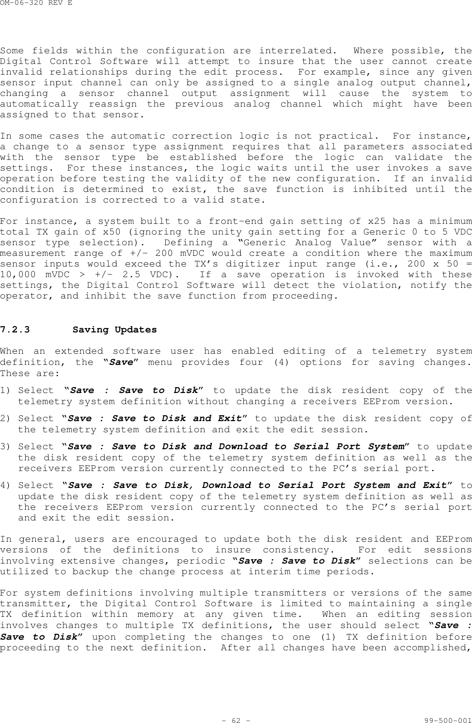 OM-06-320 REV E- 62 - 99-500-001Some fields within the configuration are interrelated.  Where possible, theDigital Control Software will attempt to insure that the user cannot createinvalid relationships during the edit process.  For example, since any givensensor input channel can only be assigned to a single analog output channel,changing a sensor channel output assignment will cause the system toautomatically reassign the previous analog channel which might have beenassigned to that sensor.In some cases the automatic correction logic is not practical.  For instance,a change to a sensor type assignment requires that all parameters associatedwith the sensor type be established before the logic can validate thesettings.  For these instances, the logic waits until the user invokes a saveoperation before testing the validity of the new configuration.  If an invalidcondition is determined to exist, the save function is inhibited until theconfiguration is corrected to a valid state.For instance, a system built to a front-end gain setting of x25 has a minimumtotal TX gain of x50 (ignoring the unity gain setting for a Generic 0 to 5 VDCsensor type selection).  Defining a &ldquo;Generic Analog Value&rdquo; sensor with ameasurement range of +/- 200 mVDC would create a condition where the maximumsensor inputs would exceed the TX&rsquo;s digitizer input range (i.e., 200 x 50 =10,000 mVDC > +/- 2.5 VDC).  If a save operation is invoked with thesesettings, the Digital Control Software will detect the violation, notify theoperator, and inhibit the save function from proceeding.7.2.3 Saving UpdatesWhen an extended software user has enabled editing of a telemetry systemdefinition, the &ldquo;Save&rdquo; menu provides four (4) options for saving changes.These are:1) Select &ldquo;Save : Save to Disk&rdquo; to update the disk resident copy of thetelemetry system definition without changing a receivers EEProm version.2) Select &ldquo;Save : Save to Disk and Exit&rdquo; to update the disk resident copy ofthe telemetry system definition and exit the edit session.3) Select &ldquo;Save : Save to Disk and Download to Serial Port System&rdquo; to updatethe disk resident copy of the telemetry system definition as well as thereceivers EEProm version currently connected to the PC&rsquo;s serial port.4) Select &ldquo;Save : Save to Disk, Download to Serial Port System and Exit&rdquo; toupdate the disk resident copy of the telemetry system definition as well asthe receivers EEProm version currently connected to the PC&rsquo;s serial portand exit the edit session.In general, users are encouraged to update both the disk resident and EEPromversions of the definitions to insure consistency.  For edit sessionsinvolving extensive changes, periodic &ldquo;Save : Save to Disk&rdquo; selections can beutilized to backup the change process at interim time periods.For system definitions involving multiple transmitters or versions of the sametransmitter, the Digital Control Software is limited to maintaining a singleTX definition within memory at any given time.  When an editing sessioninvolves changes to multiple TX definitions, the user should select &ldquo;Save :Save to Disk&rdquo; upon completing the changes to one (1) TX definition beforeproceeding to the next definition.  After all changes have been accomplished,