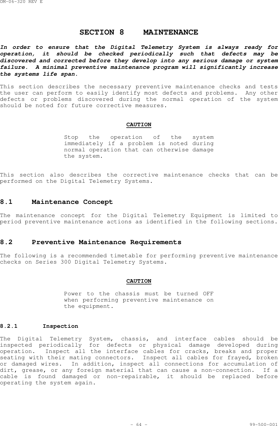 OM-06-320 REV E- 64 - 99-500-001SECTION 8 MAINTENANCEIn order to ensure that the Digital Telemetry System is always ready foroperation, it should be checked periodically such that defects may bediscovered and corrected before they develop into any serious damage or systemfailure.  A minimal preventive maintenance program will significantly increasethe systems life span.This section describes the necessary preventive maintenance checks and teststhe user can perform to easily identify most defects and problems.  Any otherdefects or problems discovered during the normal operation of the systemshould be noted for future corrective measures.CAUTIONStop the operation of the systemimmediately if a problem is noted duringnormal operation that can otherwise damagethe system.This section also describes the corrective maintenance checks that can beperformed on the Digital Telemetry Systems.8.1 Maintenance ConceptThe maintenance concept for the Digital Telemetry Equipment is limited toperiod preventive maintenance actions as identified in the following sections.8.2 Preventive Maintenance RequirementsThe following is a recommended timetable for performing preventive maintenancechecks on Series 300 Digital Telemetry Systems.CAUTIONPower to the chassis must be turned OFFwhen performing preventive maintenance onthe equipment.8.2.1 InspectionThe Digital Telemetry System, chassis, and interface cables should beinspected periodically for defects or physical damage developed duringoperation.  Inspect all the interface cables for cracks, breaks and properseating with their mating connectors.  Inspect all cables for frayed, brokenor damaged wires.  In addition, inspect all connections for accumulation ofdirt, grease, or any foreign material that can cause a non-connection.  If acable is found damaged or non-repairable, it should be replaced beforeoperating the system again.