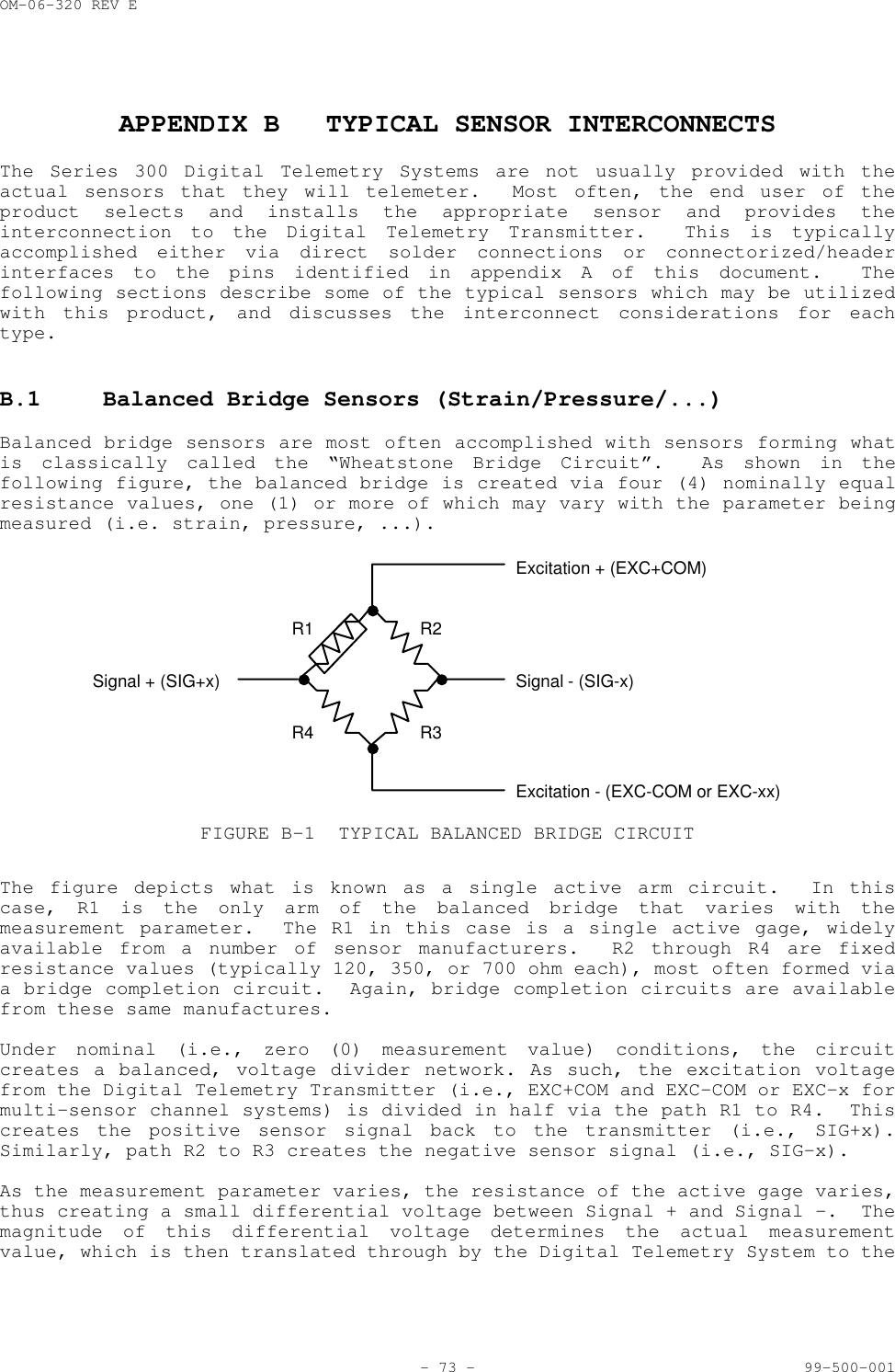 OM-06-320 REV E- 73 - 99-500-001APPENDIX B TYPICAL SENSOR INTERCONNECTSThe Series 300 Digital Telemetry Systems are not usually provided with theactual sensors that they will telemeter.  Most often, the end user of theproduct selects and installs the appropriate sensor and provides theinterconnection to the Digital Telemetry Transmitter.  This is typicallyaccomplished either via direct solder connections or connectorized/headerinterfaces to the pins identified in appendix A of this document.  Thefollowing sections describe some of the typical sensors which may be utilizedwith this product, and discusses the interconnect considerations for eachtype.B.1 Balanced Bridge Sensors (Strain/Pressure/...)Balanced bridge sensors are most often accomplished with sensors forming whatis classically called the &ldquo;Wheatstone Bridge Circuit&rdquo;.  As shown in thefollowing figure, the balanced bridge is created via four (4) nominally equalresistance values, one (1) or more of which may vary with the parameter beingmeasured (i.e. strain, pressure, ...).Excitation + (EXC+COM)Signal - (SIG-x)Excitation - (EXC-COM or EXC-xx)Signal + (SIG+x)R1R4R2R3FIGURE B-1 TYPICAL BALANCED BRIDGE CIRCUITThe figure depicts what is known as a single active arm circuit.  In thiscase, R1 is the only arm of the balanced bridge that varies with themeasurement parameter.  The R1 in this case is a single active gage, widelyavailable from a number of sensor manufacturers.  R2 through R4 are fixedresistance values (typically 120, 350, or 700 ohm each), most often formed viaa bridge completion circuit.  Again, bridge completion circuits are availablefrom these same manufactures.Under nominal (i.e., zero (0) measurement value) conditions, the circuitcreates a balanced, voltage divider network. As such, the excitation voltagefrom the Digital Telemetry Transmitter (i.e., EXC+COM and EXC-COM or EXC-x formulti-sensor channel systems) is divided in half via the path R1 to R4.  Thiscreates the positive sensor signal back to the transmitter (i.e., SIG+x).Similarly, path R2 to R3 creates the negative sensor signal (i.e., SIG-x).As the measurement parameter varies, the resistance of the active gage varies,thus creating a small differential voltage between Signal + and Signal -.  Themagnitude of this differential voltage determines the actual measurementvalue, which is then translated through by the Digital Telemetry System to the