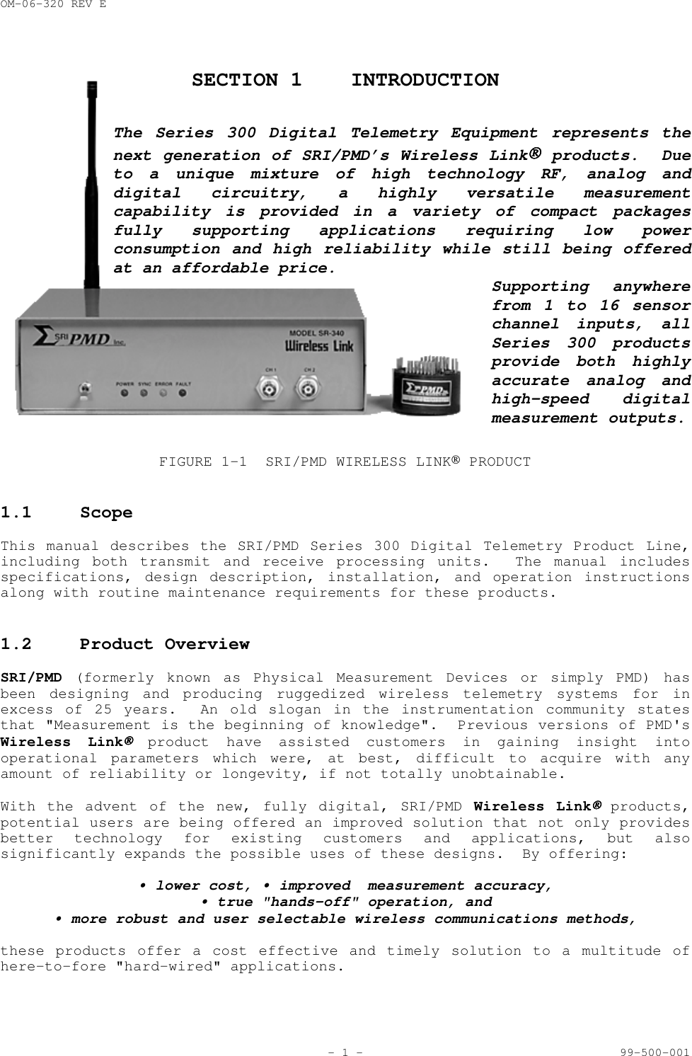 OM-06-320 REV E- 1 - 99-500-001SECTION 1 INTRODUCTIONThe Series 300 Digital Telemetry Equipment represents thenext generation of SRI/PMD&rsquo;s Wireless Link products.  Dueto a unique mixture of high technology RF, analog anddigital circuitry, a highly versatile measurementcapability is provided in a variety of compact packagesfully supporting applications requiring low powerconsumption and high reliability while still being offeredat an affordable price.Supporting anywherefrom 1 to 16 sensorchannel inputs, allSeries 300 productsprovide both highlyaccurate analog andhigh-speed digitalmeasurement outputs.FIGURE 1-1 SRI/PMD WIRELESS LINK PRODUCT1.1 ScopeThis manual describes the SRI/PMD Series 300 Digital Telemetry Product Line,including both transmit and receive processing units.  The manual includesspecifications, design description, installation, and operation instructionsalong with routine maintenance requirements for these products.1.2 Product OverviewSRI/PMD (formerly known as Physical Measurement Devices or simply PMD) hasbeen designing and producing ruggedized wireless telemetry systems for inexcess of 25 years.  An old slogan in the instrumentation community statesthat "Measurement is the beginning of knowledge".  Previous versions of PMD'sWireless Link product have assisted customers in gaining insight intooperational parameters which were, at best, difficult to acquire with anyamount of reliability or longevity, if not totally unobtainable.With the advent of the new, fully digital, SRI/PMD Wireless Link products,potential users are being offered an improved solution that not only providesbetter technology for existing customers and applications, but alsosignificantly expands the possible uses of these designs.  By offering:&bull; lower cost, &bull; improved  measurement accuracy,&bull; true "hands-off" operation, and&bull; more robust and user selectable wireless communications methods,these products offer a cost effective and timely solution to a multitude ofhere-to-fore "hard-wired" applications.