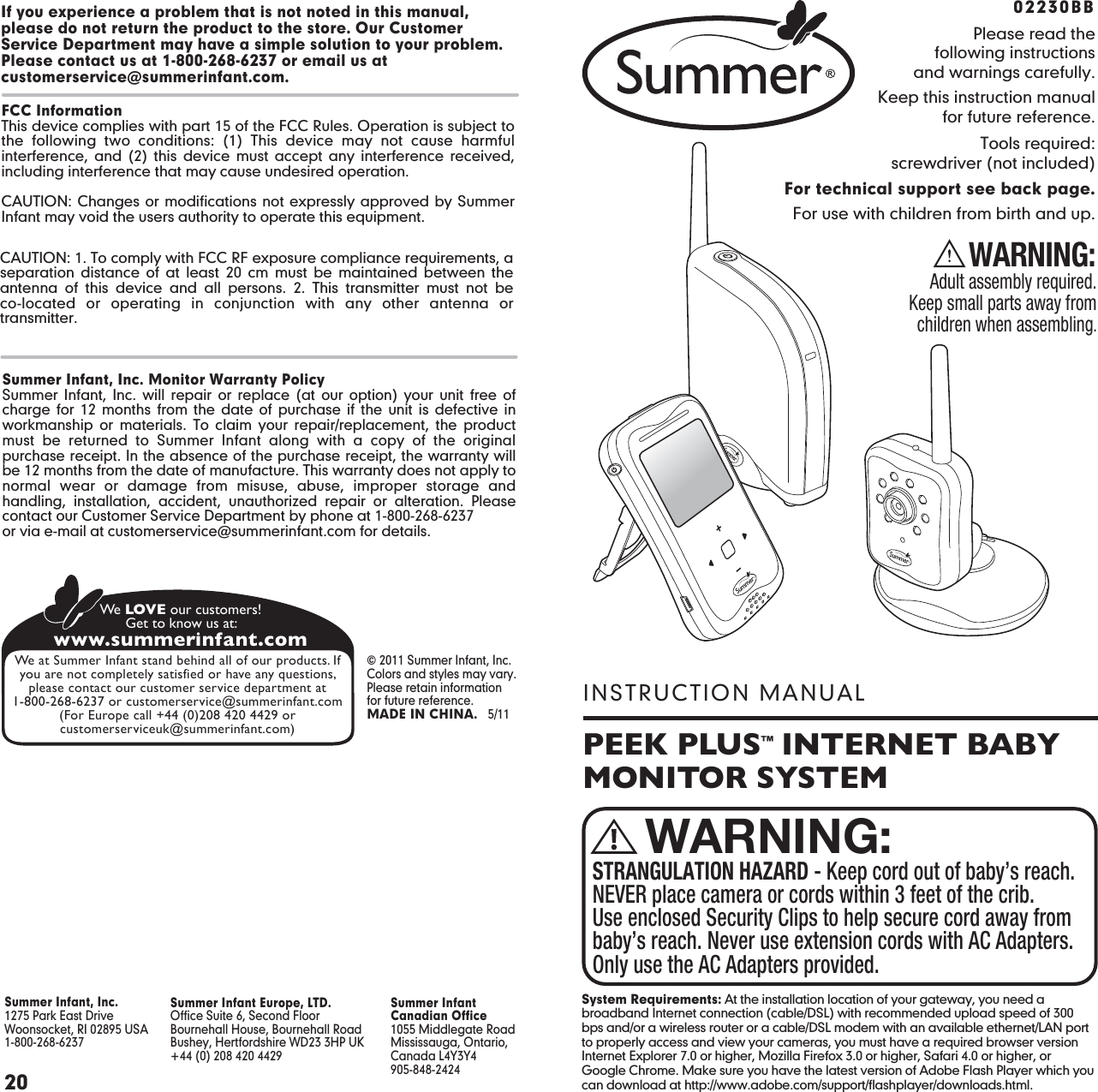 PEEK PLUS™  INTERNET BABY MONITOR SYSTEMINSTRUCTION MANUALPlease read thefollowing instructionsand warnings carefully.Keep this instruction manualfor future reference.Tools required:screwdriver (not included)For technical support see back page.For use with children from birth and up.WARNING:Adult assembly required.Keep small parts away fromchildren when assembling.02230BB STRANGULATION HAZARD - Keep cord out of baby’s reach. NEVER place camera or cords within 3 feet of the crib. Use enclosed Security Clips to help secure cord away from baby’s reach. Never use extension cords with AC Adapters. Only use the AC Adapters provided.WARNING:20Summer Infant Europe, LTD.Office Suite 6, Second FloorBournehall House, Bournehall RoadBushey, Hertfordshire WD23 3HP UK+44 (0) 208 420 4429Summer InfantCanadian Office1055 Middlegate RoadMississauga, Ontario,Canada L4Y3Y4905-848-2424Summer Infant, Inc.1275 Park East DriveWoonsocket, RI 02895 USA 1-800-268-6237 © 2011 Summer Infant, Inc.Colors and styles may vary.Please retain information for future reference.MADE IN CHINA.   5/11www.summerinfant.comWe LOVE our customers!Get to know us at:We at Summer Infant stand behind all of our products. Ifyou are not completely satisfied or have any questions,please contact our customer service department at1-800-268-6237 or customerservice@summerinfant.com(For Europe call +44 (0)208 420 4429 orcustomerserviceuk@summerinfant.com)Summer Infant, Inc. Monitor Warranty PolicySummer Infant, Inc. will repair or replace (at our option) your unit free of charge for 12 months from the date of purchase if the unit is defective in workmanship or materials. To claim your repair/replacement, the product must be returned to Summer Infant along with a copy of the original purchase receipt. In the absence of the purchase receipt, the warranty will be 12 months from the date of manufacture. This warranty does not apply to normal wear or damage from misuse, abuse, improper storage and handling, installation, accident, unauthorized repair or alteration. Please contact our Customer Service Department by phone at 1-800-268-6237or via e-mail at customerservice@summerinfant.com for details.If you experience a problem that is not noted in this manual, please do not return the product to the store. Our Customer Service Department may have a simple solution to your problem. Please contact us at 1-800-268-6237 or email us at customerservice@summerinfant.com.FCC InformationThis device complies with part 15 of the FCC Rules. Operation is subject to the following two conditions: (1) This device may not cause harmful interference, and (2) this device must accept any interference received, including interference that may cause undesired operation.CAUTION: Changes or modifications not expressly approved by Summer Infant may void the users authority to operate this equipment.CAUTION: 1. To comply with FCC RF exposure compliance requirements, a separation distance of at least 20 cm must be maintained between the antenna of this device and all persons. 2. This transmitter must not be co-located or operating in conjunction with any other antenna or transmitter.PAGE 20System Requirements: At the installation location of your gateway, you need a broadband Internet connection (cable/DSL) with recommended upload speed of 300 bps and/or a wireless router or a cable/DSL modem with an available ethernet/LAN port to properly access and view your cameras, you must have a required browser version Internet Explorer 7.0 or higher, Mozilla Firefox 3.0 or higher, Safari 4.0 or higher, or Google Chrome. Make sure you have the latest version of Adobe Flash Player which you can download at http://www.adobe.com/support/flashplayer/downloads.html.