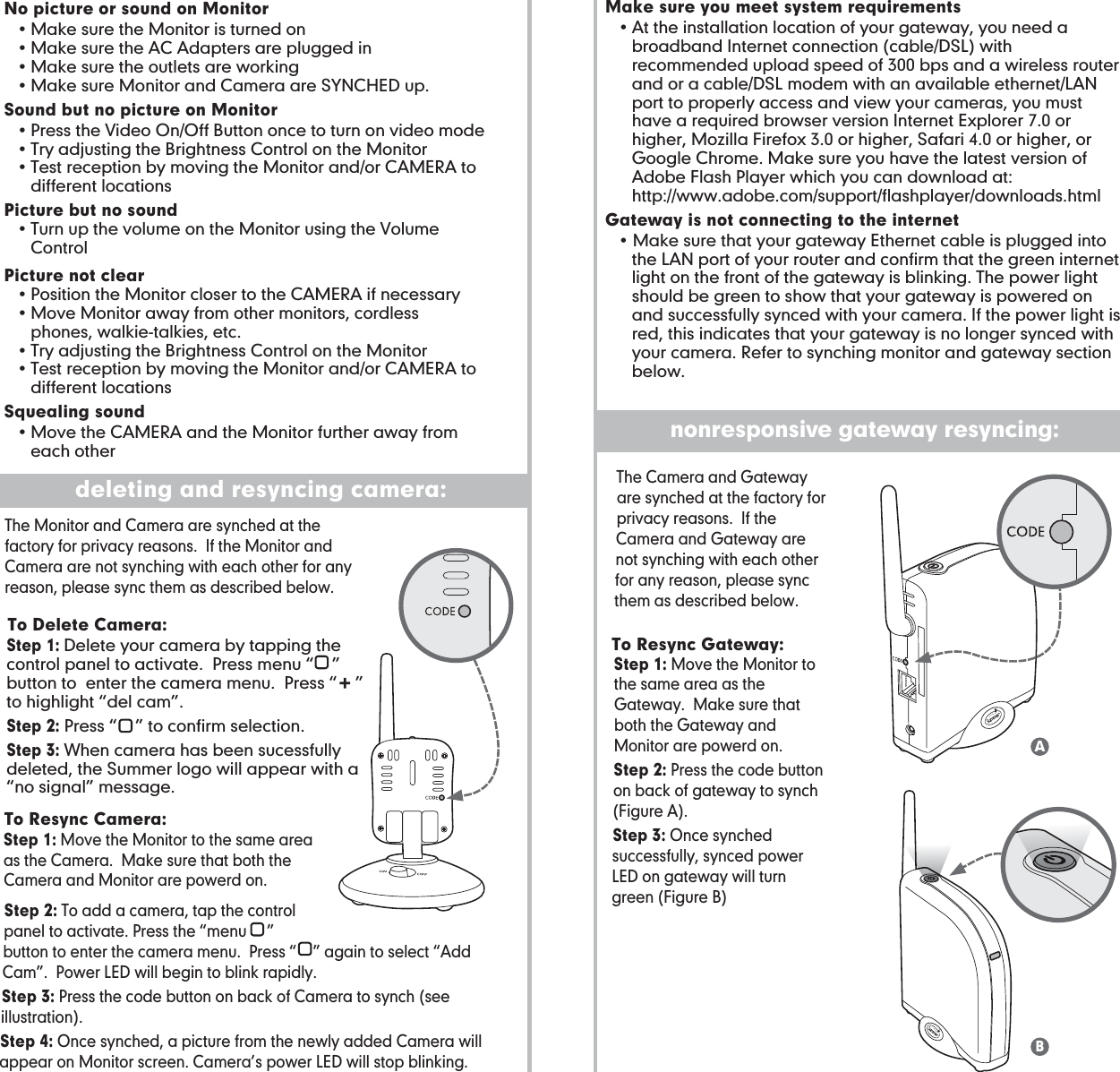 No picture or sound on Monitor • Make sure the Monitor is turned on  • Make sure the AC Adapters are plugged in  • Make sure the outlets are working  • Make sure Monitor and Camera are SYNCHED up.Sound but no picture on Monitor • Press the Video On/Off Button once to turn on video mode  • Try adjusting the Brightness Control on the Monitor  • Test reception by moving the Monitor and/or CAMERA to      different locationsPicture but no sound  • Turn up the volume on the Monitor using the Volume      ControlPicture not clear  • Position the Monitor closer to the CAMERA if necessary   • Move Monitor away from other monitors, cordless        phones, walkie-talkies, etc.  • Try adjusting the Brightness Control on the Monitor  • Test reception by moving the Monitor and/or CAMERA to    different locationsSquealing sound • Move the CAMERA and the Monitor further away from        each otherStep 1: Delete your camera by tapping the control panel to activate.  Press menu “    ” button to  enter the camera menu.  Press “    ” to highlight “del cam”.Step 2: Press “    ” to confirm selection.Step 3: When camera has been sucessfully deleted, the Summer logo will appear with a “no signal” message.  To Resync Camera:  To Delete Camera:  To Resync Gateway:The Monitor and Camera are synched at the factory for privacy reasons.  If the Monitor and Camera are not synching with each other for any reason, please sync them as described below.problem solving/troubleshooting for monitor:deleting and resyncing camera:Make sure you meet system requirements • At the installation location of your gateway, you need a       broadband Internet connection (cable/DSL) with        recommended upload speed of 300 bps and a wireless router      and or a cable/DSL modem with an available ethernet/LAN      port to properly access and view your cameras, you must      have a required browser version Internet Explorer 7.0 or      higher, Mozilla Firefox 3.0 or higher, Safari 4.0 or higher, or      Google Chrome. Make sure you have the latest version of      Adobe Flash Player which you can download at:  http://www.adobe.com/support/flashplayer/downloads.htmlGateway is not connecting to the internet • Make sure that your gateway Ethernet cable is plugged into      the LAN port of your router and confirm that the green internet      light on the front of the gateway is blinking. The power light      should be green to show that your gateway is powered on      and successfully synced with your camera. If the power light is      red, this indicates that your gateway is no longer synced with      your camera. Refer to synching monitor and gateway section      below.problem solving/troubleshooting for gateway:nonresponsive gateway resyncing:Step 1: Move the Monitor to the same area as the Camera.  Make sure that both the Camera and Monitor are powerd on.Step 2: To add a camera, tap the control panel to activate. Press the “menu     ” button to enter the camera menu.  Press “    ” again to select “Add Cam”.  Power LED will begin to blink rapidly.  Step 3: Press the code button on back of Camera to synch (see illustration). Step 4: Once synched, a picture from the newly added Camera will appear on Monitor screen. Camera’s power LED will stop blinking.Step 1: Move the Monitor to the same area as the Gateway.  Make sure that both the Gateway and Monitor are powerd on.Step 2: Press the code button on back of gateway to synch (Figure A). Step 3: Once synched successfully, synced power LED on gateway will turn green (Figure B)The Camera and Gateway are synched at the factory for privacy reasons.  If the Camera and Gateway are not synching with each other for any reason, please sync them as described below.AB