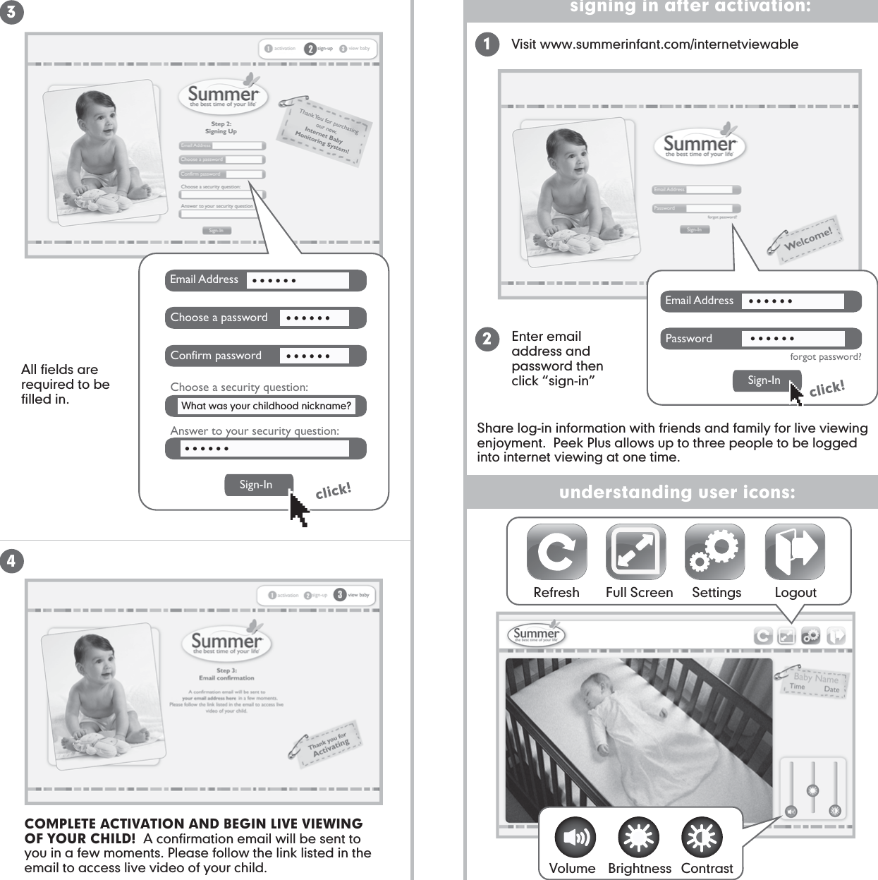 understanding user icons:signing in after activation:Refresh Full Screen Settings Logout34click!21Email AddressChoose a passwordConfirm passwordChoose a security question:Answer to your security question:Sign-In........................Email AddressPasswordforgot password?Sign-Inclick!............All fields are required to be filled in.Visit www.summerinfant.com/internetviewableEnter email address and password then click “sign-in”What was your childhood nickname? COMPLETE ACTIVATION AND BEGIN LIVE VIEWING OF YOUR CHILD!  A confirmation email will be sent to you in a few moments. Please follow the link listed in the email to access live video of your child. Volume Brightness ContrastShare log-in information with friends and family for live viewing enjoyment.  Peek Plus allows up to three people to be logged into internet viewing at one time.