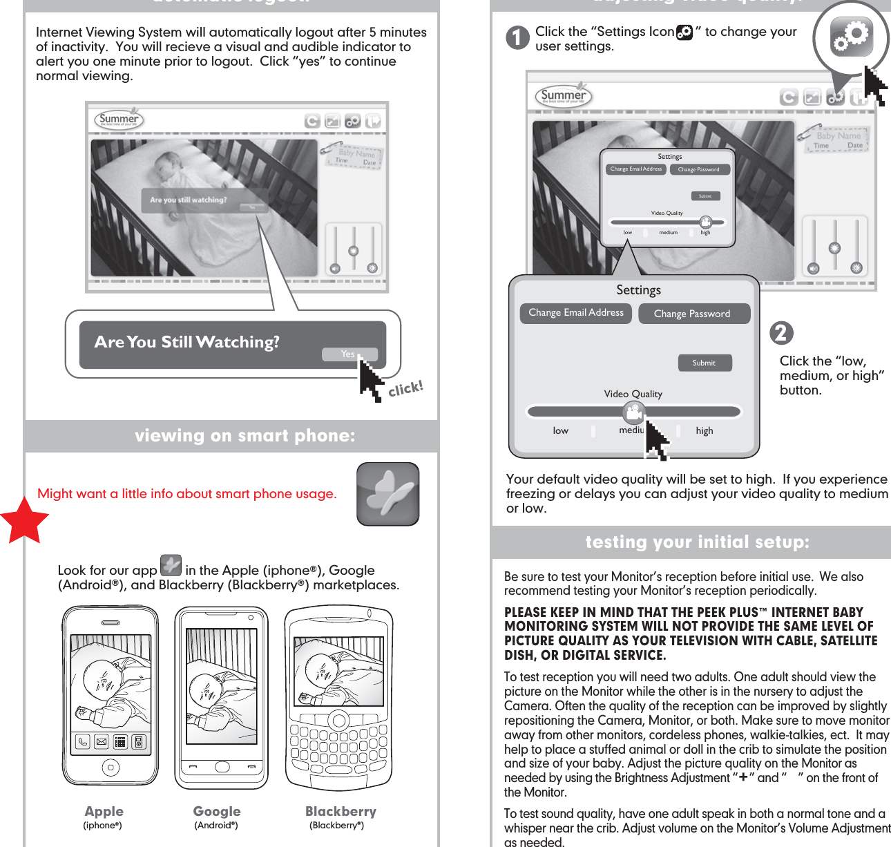 testing your initial setup:Be sure to test your Monitor’s reception before initial use.  We also recommend testing your Monitor’s reception periodically. PLEASE KEEP IN MIND THAT THE PEEK PLUS™ INTERNET BABY MONITORING SYSTEM WILL NOT PROVIDE THE SAME LEVEL OF PICTURE QUALITY AS YOUR TELEVISION WITH CABLE, SATELLITE DISH, OR DIGITAL SERVICE.To test reception you will need two adults. One adult should view the picture on the Monitor while the other is in the nursery to adjust the Camera. Often the quality of the reception can be improved by slightly repositioning the Camera, Monitor, or both. Make sure to move monitor away from other monitors, cordeless phones, walkie-talkies, ect.  It may help to place a stuffed animal or doll in the crib to simulate the position and size of your baby. Adjust the picture quality on the Monitor as needed by using the Brightness Adjustment “    ” and “    ” on the front of the Monitor.To test sound quality, have one adult speak in both a normal tone and a whisper near the crib. Adjust volume on the Monitor’s Volume Adjustment as needed.viewing on smart phone:automatic logout: adjusting video quality:Click the “Settings Icon      ” to change your user settings. Click the “low, medium, or high” button.12click!Are You  Still Watching? Ye sInternet Viewing System will automatically logout after 5 minutes of inactivity.  You will recieve a visual and audible indicator to alert you one minute prior to logout.  Click “yes” to continue normal viewing.Your default video quality will be set to high.  If you experience freezing or delays you can adjust your video quality to medium or low.Look for our app        in the Apple (iphone®), Google (Android®), and Blackberry (Blackberry®) marketplaces.Might want a little info about smart phone usage. SettingsSubmitChange Email Address Change Passwordlow medium highVideo QualitySettingsSubmitChange Email Address Change Passwordlow medium highVideo QualityApple Google Blackberry(iphone®)(Android®) (Blackberry®)