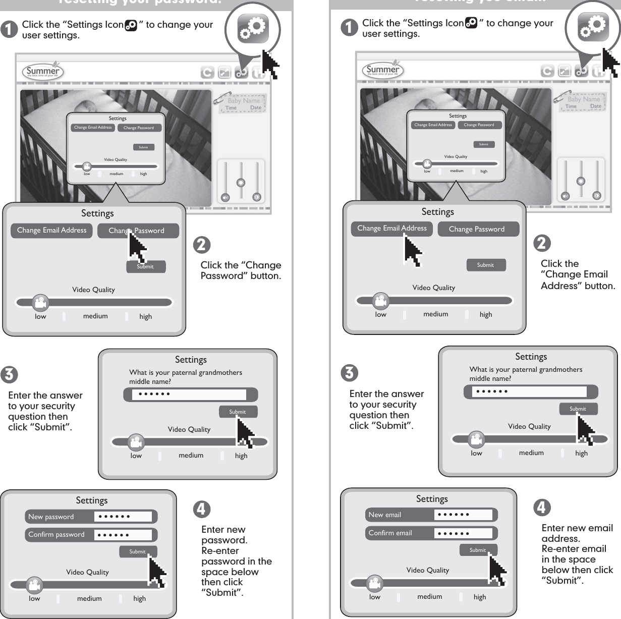 SettingsSubmitNew passwordConfirm passwordlow medium highVideo Qualityresetting your password:Click the “Settings Icon      ” to change your user settings. Click the “Change Password” button.Enter the answer to your security question then click “Submit”.Enter the answer to your security question then click “Submit”.Enter new password.  Re-enter password in the space below then click “Submit”.1234low medium highVideo QualitySettingsWhat is your paternal grandmothers middle name?SubmitSettingsSubmitNew emailConfirm emaillow medium highVideo Qualityresetting you email:Click the “Settings Icon      ” to change your user settings. Click the “Change EmailAddress” button.Enter new email address.  Re-enter email in the space below then click “Submit”.1234low medium highVideo QualitySettingsWhat is your paternal grandmothers middle name?Submit.................. ..................SettingsSubmitChange Email Address Change Passwordlow medium highVideo QualitySettingsSubmitChange Email Address Change Passwordlow medium highVideo QualitySettingsSubmitChange Email Address Change Passwordlow medium highVideo QualitySettingsSubmitChange Email Address Change Passwordlow medium highVideo Quality