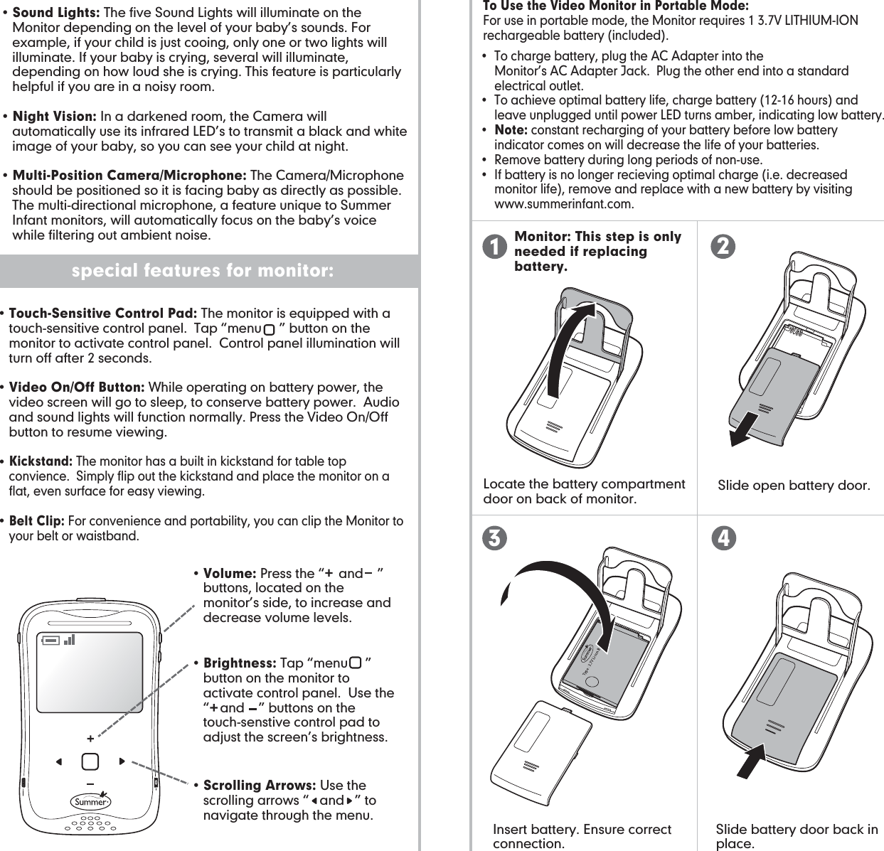 battery use and installation: special features for camera: special features for monitor: Monitor: This step is only needed if replacing battery.Insert battery. Ensure correct connection. Slide battery door back in place. Slide open battery door. Locate the battery compartment door on back of monitor.•  To charge battery, plug the AC Adapter into the        Monitor’s AC Adapter Jack.  Plug the other end into a standard     electrical outlet.•  To achieve optimal battery life, charge battery (12-16 hours) and    leave unplugged until power LED turns amber, indicating low battery.•  Note: constant recharging of your battery before low battery      indicator comes on will decrease the life of your batteries.•  Remove battery during long periods of non-use.•  If battery is no longer recieving optimal charge (i.e. decreased     monitor life), remove and replace with a new battery by visiting   www.summerinfant.com.To Use the Video Monitor in Portable Mode:For use in portable mode, the Monitor requires 1 3.7V LITHIUM-ION rechargeable battery (included).• Touch-Sensitive Control Pad: The monitor is equipped with a touch-sensitive control panel.  Tap “menu     ” button on the monitor to activate control panel.  Control panel illumination will turn off after 2 seconds.• Video On/Off Button: While operating on battery power, the video screen will go to sleep, to conserve battery power.  Audio and sound lights will function normally. Press the Video On/Off button to resume viewing. • Kickstand: The monitor has a built in kickstand for table top convience.  Simply flip out the kickstand and place the monitor on a flat, even surface for easy viewing. • Belt Clip: For convenience and portability, you can clip the Monitor to your belt or waistband.• Scrolling Arrows: Use the scrolling arrows “   and   ” to navigate through the menu.• Volume: Press the “    and    ” buttons, located on the monitor’s side, to increase and decrease volume levels.   • Brightness: Tap “menu     ” button on the monitor to activate control panel.  Use the “   and    ” buttons on the touch-senstive control pad to adjust the screen’s brightness.• Sound Lights: The five Sound Lights will illuminate on the Monitor depending on the level of your baby’s sounds. For example, if your child is just cooing, only one or two lights will illuminate. If your baby is crying, several will illuminate, depending on how loud she is crying. This feature is particularly helpful if you are in a noisy room.• Night Vision: In a darkened room, the Camera will automatically use its infrared LED’s to transmit a black and white image of your baby, so you can see your child at night.• Multi-Position Camera/Microphone: The Camera/Microphone should be positioned so it is facing baby as directly as possible. The multi-directional microphone, a feature unique to Summer Infant monitors, will automatically focus on the baby’s voice while filtering out ambient noise.123 4