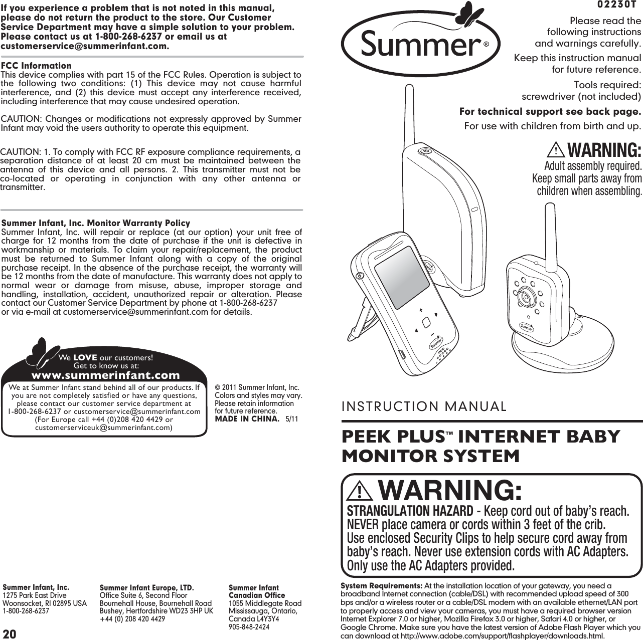 PEEK PLUS™  INTERNET BABY MONITOR SYSTEMINSTRUCTION MANUALPlease read thefollowing instructionsand warnings carefully.Keep this instruction manualfor future reference.Tools required:screwdriver (not included)For technical support see back page.For use with children from birth and up.WARNING:Adult assembly required.Keep small parts away fromchildren when assembling.02230TSTRANGULATION HAZARD - Keep cord out of baby’s reach. NEVER place camera or cords within 3 feet of the crib. Use enclosed Security Clips to help secure cord away from baby’s reach. Never use extension cords with AC Adapters. Only use the AC Adapters provided.WARNING:20Summer Infant Europe, LTD.Office Suite 6, Second FloorBournehall House, Bournehall RoadBushey, Hertfordshire WD23 3HP UK+44 (0) 208 420 4429Summer InfantCanadian Office1055 Middlegate RoadMississauga, Ontario,Canada L4Y3Y4905-848-2424Summer Infant, Inc.1275 Park East DriveWoonsocket, RI 02895 USA 1-800-268-6237 © 2011 Summer Infant, Inc.Colors and styles may vary.Please retain information for future reference.MADE IN CHINA.   5/11www.summerinfant.comWe LOVE our customers!Get to know us at:We at Summer Infant stand behind all of our products. Ifyou are not completely satisfied or have any questions,please contact our customer service department at1-800-268-6237 or customerservice@summerinfant.com(For Europe call +44 (0)208 420 4429 orcustomerserviceuk@summerinfant.com)Summer Infant, Inc. Monitor Warranty PolicySummer Infant, Inc. will repair or replace (at our option) your unit free of charge for 12 months from the date of purchase if the unit is defective in workmanship or materials. To claim your repair/replacement, the product must be returned to Summer Infant along with a copy of the original purchase receipt. In the absence of the purchase receipt, the warranty will be 12 months from the date of manufacture. This warranty does not apply to normal wear or damage from misuse, abuse, improper storage and handling, installation, accident, unauthorized repair or alteration. Please contact our Customer Service Department by phone at 1-800-268-6237or via e-mail at customerservice@summerinfant.com for details.If you experience a problem that is not noted in this manual, please do not return the product to the store. Our Customer Service Department may have a simple solution to your problem. Please contact us at 1-800-268-6237 or email us at customerservice@summerinfant.com.FCC InformationThis device complies with part 15 of the FCC Rules. Operation is subject to the following two conditions: (1) This device may not cause harmful interference, and (2) this device must accept any interference received, including interference that may cause undesired operation.CAUTION: Changes or modifications not expressly approved by Summer Infant may void the users authority to operate this equipment.CAUTION: 1. To comply with FCC RF exposure compliance requirements, a separation distance of at least 20 cm must be maintained between the antenna of this device and all persons. 2. This transmitter must not be co-located or operating in conjunction with any other antenna or transmitter.PAGE 20System Requirements: At the installation location of your gateway, you need a broadband Internet connection (cable/DSL) with recommended upload speed of 300 bps and/or a wireless router or a cable/DSL modem with an available ethernet/LAN port to properly access and view your cameras, you must have a required browser version Internet Explorer 7.0 or higher, Mozilla Firefox 3.0 or higher, Safari 4.0 or higher, or Google Chrome. Make sure you have the latest version of Adobe Flash Player which you can download at http://www.adobe.com/support/flashplayer/downloads.html.
