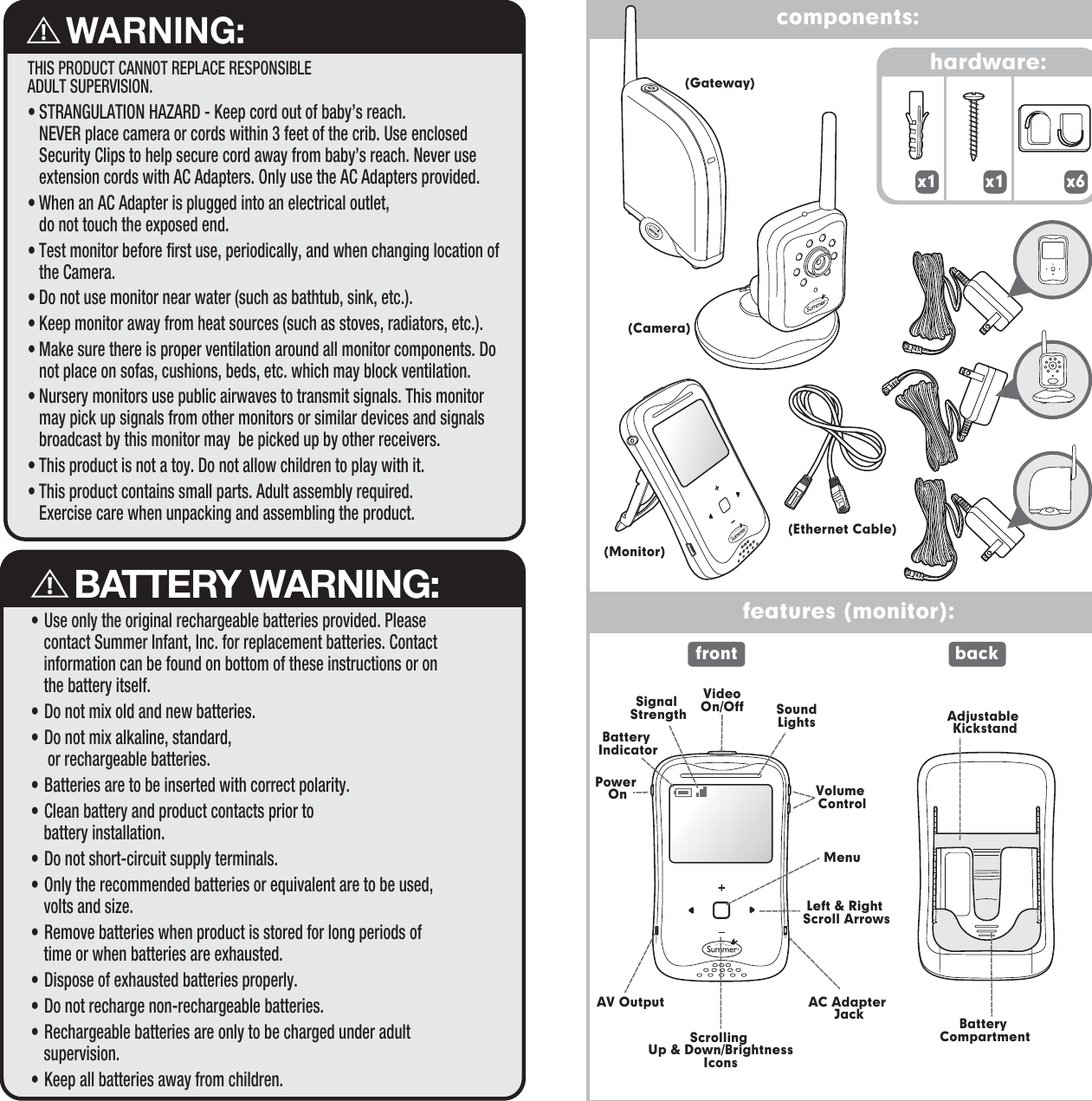 components:features (monitor):    BATTERY WARNING:• Use only the original rechargeable batteries provided. Please contact Summer Infant, Inc. for replacement batteries. Contact information can be found on bottom of these instructions or on the battery itself.• Do not mix old and new batteries.• Do not mix alkaline, standard, or rechargeable batteries.• Batteries are to be inserted with correct polarity.• Clean battery and product contacts prior to battery installation.• Do not short-circuit supply terminals.• Only the recommended batteries or equivalent are to be used, volts and size.• Remove batteries when product is stored for long periods of time or when batteries are exhausted.• Dispose of exhausted batteries properly.• Do not recharge non-rechargeable batteries.• Rechargeable batteries are only to be charged under adult supervision.• Keep all batteries away from children.    WARNING:THIS PRODUCT CANNOT REPLACE RESPONSIBLEADULT SUPERVISION.• STRANGULATION HAZARD - Keep cord out of baby’s reach. NEVER place camera or cords within 3 feet of the crib. Use enclosed Security Clips to help secure cord away from baby’s reach. Never use extension cords with AC Adapters. Only use the AC Adapters provided.• When an AC Adapter is plugged into an electrical outlet, do not touch the exposed end.• Test monitor before first use, periodically, and when changing location of the Camera.• Do not use monitor near water (such as bathtub, sink, etc.).• Keep monitor away from heat sources (such as stoves, radiators, etc.). • Make sure there is proper ventilation around all monitor components. Do not place on sofas, cushions, beds, etc. which may block ventilation.• Nursery monitors use public airwaves to transmit signals. This monitor may pick up signals from other monitors or similar devices and signals broadcast by this monitor may  be picked up by other receivers. • This product is not a toy. Do not allow children to play with it.• This product contains small parts. Adult assembly required. Exercise care when unpacking and assembling the product. hardware: x6 x1 x1 VideoOn/OffMenuBattery IndicatorPower On Volume ControlAV OutputScrolling Up &amp; Down/BrightnessIconsLeft &amp; Right Scroll ArrowsSoundLightsSignal StrengthBattery CompartmentAdjustable KickstandAC Adapter Jackfront back(Gateway)(Camera)(Ethernet Cable)(Monitor)