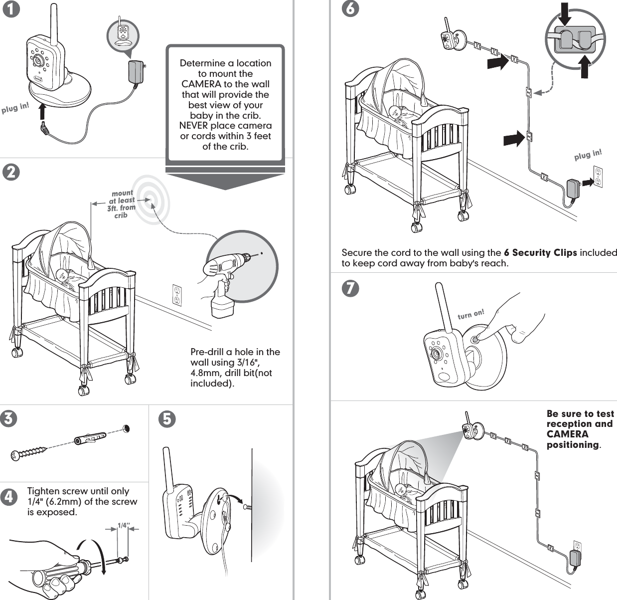 camera set-up (wall mount): camera set-up (wall mount):Be sure to test reception and CAMERA positioning.1/4”plug in!turn on!plug in!Determine a location to mount the CAMERA to the wall that will provide the best view of your baby in the crib. NEVER place camera or cords within 3 feet of the crib. Secure the cord to the wall using the 6 Security Clips included to keep cord away from baby&apos;s reach.Pre-drill a hole in the wall using 3/16&quot;, 4.8mm, drill bit(not included).Tighten screw until only 1/4&quot; (6.2mm) of the screw is exposed.2356417